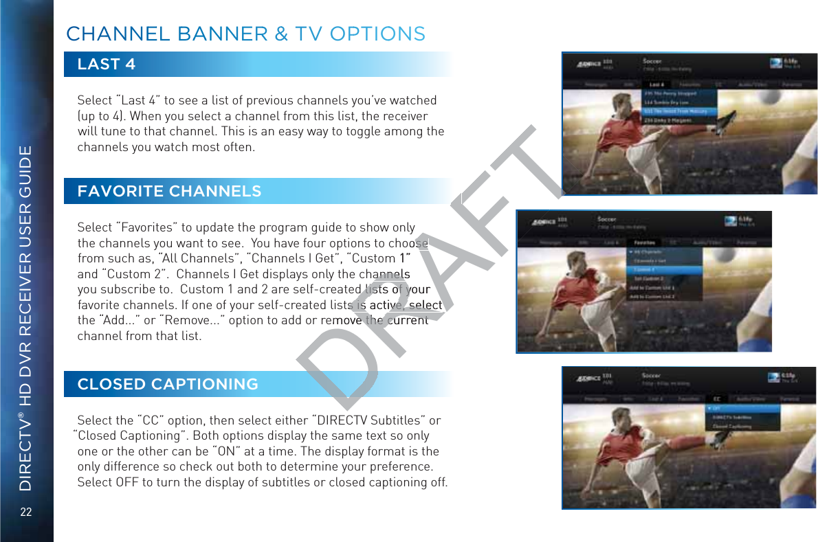 22DIRECTV® HD DVR RECEIVER USER GUIDELAST 4Select “Last 4” to see a list of previous channels you’ve watched (up to 4). When you select a channel from this list, the receiver will tune to that channel. This is an easy way to toggle among the channels you watch most often.FAVORITE CHANNELSSelect “Favorites” to update the program guide to show only the channels you want to see.  You have four options to choose from such as, “All Channels”, “Channels I Get”, “Custom 1” and “Custom 2”.  Channels I Get displays only the channels you subscribe to.  Custom 1 and 2 are self-created lists of your favorite channels. If one of your self-created lists is active, select the “Add...” or “Remove...” option to add or remove the current channel from that list. CLOSED CAPTIONINGSelect the “CC” option, then select either “DIRECTV Subtitles” or “Closed Captioning”. Both options display the same text so only one or the other can be “ON” at a time. The display format is the only difference so check out both to determine your preference.  Select OFF to turn the display of subtitles or closed captioning off.CCHAANNNNEEEL BBAAANNNERR &amp;&amp; TVV OOPPTIOOONSDRAFToose se m 1”annels annelsd lists of your d lists of yts is active, select s is active, select emove the current e the current 