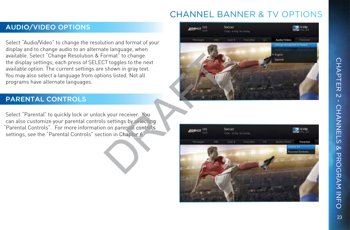 23CHAPTER 2 - CHANNELS &amp; PROGRAM INFOAUDIO/VIDEO OPTIONSSelect “Audio/Video” to change the resolution and format of your display and to change audio to an alternate language, when available. Select “Change Resolution &amp; Format” to change the display settings; each press of SELECT toggles to the next available option. The current settings are shown in gray text.  You may also select a language from options listed. Not all programs have alternate languages.PARENTAL CONTROLSSelect “Parental” to quickly lock or unlock your receiver.  You can also customize your parental controls settings by selecting “Parental Controls”.  For more information on parental controls settings, see the “Parental Controls” section in Chapter 6.CCCHAANNNEEL BBANNNNER &amp;&amp; TTV OOOPTIONNSDRAFTr.  You .  Youy selecting y selectinental controls ntal controls Chapter 6.apter 6.