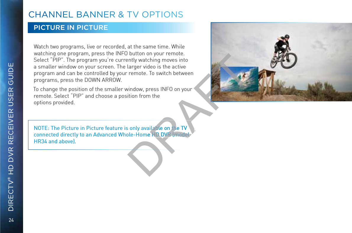 24DIRECTV® HD DVR RECEIVER USER GUIDEPICTURE IN PICTUREWatch two programs, live or recorded, at the same time. While watching one program, press the INFO button on your remote. Select “PIP”. The program you’re currently watching moves into a smaller window on your screen. The larger video is the active program and can be controlled by your remote. To switch between programs, press the DOWN ARROW. To change the position of the smaller window, press INFO on your remote. Select “PIP” and choose a position from the  options provided.NOTE: The Picture in Picture feature is only available on the TV connected directly to an Advanced Whole-Home HD DVR (model HR34 and above).CCHAANNNNEEEL BBAAANNNERR &amp;&amp; TVV OOPPTIOOONSDRAlable on the TV lable on thme HD DVR (model  HD DVR (model RAFTur 