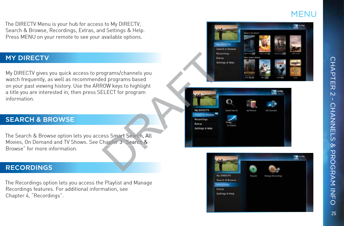 25CHAPTER 2 - CHANNELS &amp; PROGRAM INFOThe DIRECTV Menu is your hub for access to My DIRECTV, Search &amp; Browse, Recordings, Extras, and Settings &amp; Help. Press MENU on your remote to see your available options.MY DIRECTVMy DIRECTV gives you quick access to programs/channels you watch frequently, as well as recommended programs based on your past viewing history. Use the ARROW keys to highlight a title you are interested in, then press SELECT for program information.SEARCH &amp; BROWSEThe Search &amp; Browse option lets you access Smart Search, All Movies, On Demand and TV Shows. See Chapter 3 “Search &amp; Browse” for more information.RECORDINGSThe Recordings option lets you access the Playlist and Manage Recordings features. For additional information, see  Chapter 4, “Recordings”.MMENNUDRAFTSmart Search, mart SearchAll apter 3 “Search &amp; apter 3 “Search &amp;