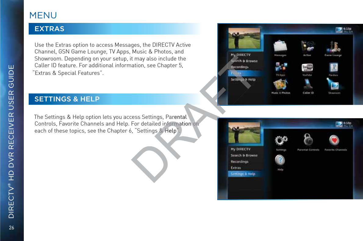 26DIRECTV® HD DVR RECEIVER USER GUIDEEXTRASUse the Extras option to access Messages, the DIRECTV Active Channel, GSN Game Lounge, TV Apps, Music &amp; Photos, and Showroom. Depending on your setup, it may also include the Caller ID feature. For additional information, see Chapter 5, “Extras &amp; Special Features”.SETTINGS &amp; HELPThe Settings &amp; Help option lets you access Settings, Parental Controls, Favorite Channels and Help. For detailed information on each of these topics, see the Chapter 6, “Settings &amp; Help”.MMENNUUrental nformation on nformation on s &amp; s &amp; Help”.Help”.