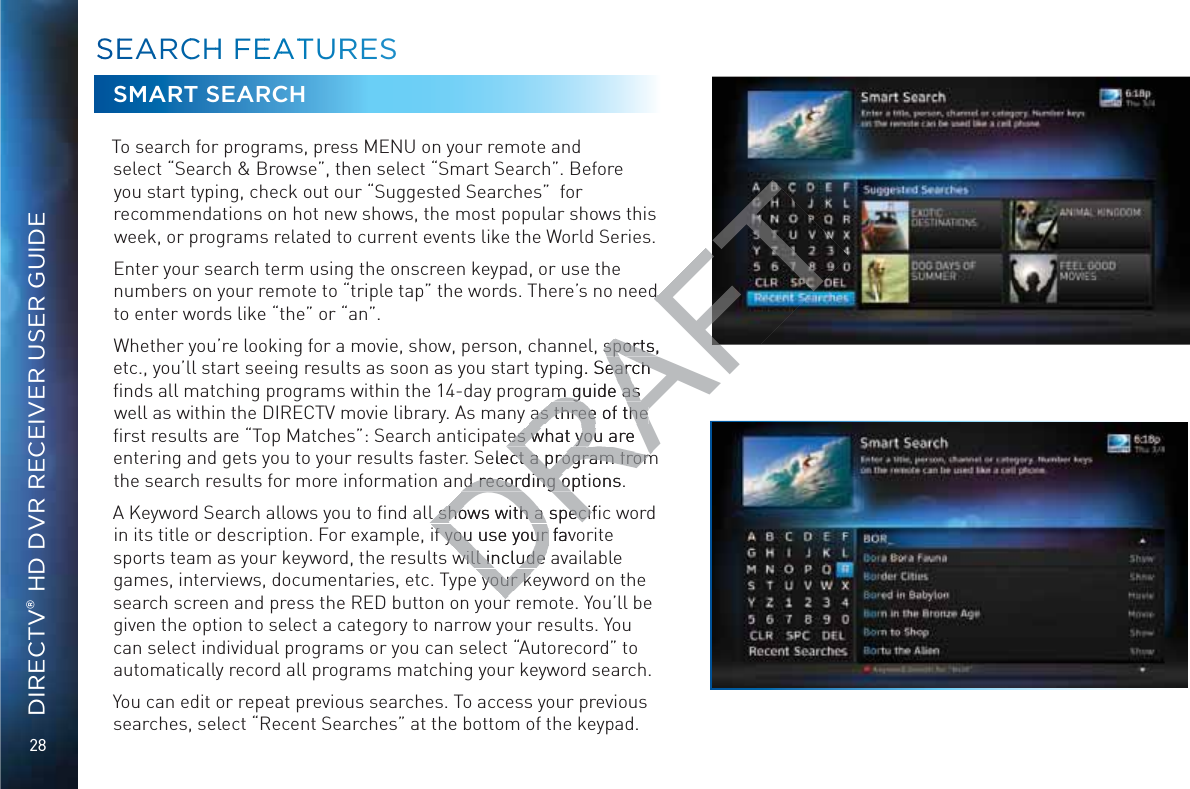 28DIRECTV® HD DVR RECEIVER USER GUIDESMART SEARCHTo search for programs, press MENU on your remote and select “Search &amp; Browse”, then select “Smart Search”. Before you start typing, check out our “Suggested Searches”  for  recommendations on hot new shows, the most popular shows this week, or programs related to current events like the World Series.Enter your search term using the onscreen keypad, or use the numbers on your remote to “triple tap” the words. There’s no need to enter words like “the” or “an”. Whether you’re looking for a movie, show, person, channel, sports, etc., you’ll start seeing results as soon as you start typing. Search ﬁnds all matching programs within the 14-day program guide as well as within the DIRECTV movie library. As many as three of the ﬁrst results are “Top Matches”: Search anticipates what you are entering and gets you to your results faster. Select a program from the search results for more information and recording options.A Keyword Search allows you to ﬁnd all shows with a speciﬁc word in its title or description. For example, if you use your favorite sports team as your keyword, the results will include available games, interviews, documentaries, etc. Type your keyword on the search screen and press the RED button on your remote. You’ll be given the option to select a category to narrow your results. You can select individual programs or you can select “Autorecord” to automatically record all programs matching your keyword search.You can edit or repeat previous searches. To access your previous searches, select “Recent Searches” at the bottom of the keypad.SSEEAARCCHH FEEAATTURRESSDRAFTd d , sports, sports,g. Search earch m guide as m guide as as three of the as three of the tes what you are es what you Select a program fromct a program fromnd recording options.nd recording ol shows with a speciﬁl shows with a specif you use your favf you use your will include awill include your kyour k