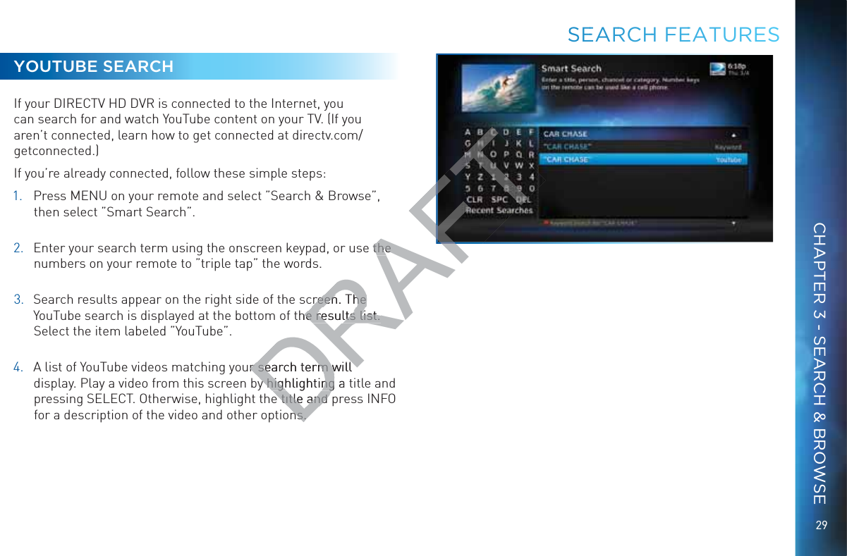 29YOUTUBE SEARCHIf your DIRECTV HD DVR is connected to the Internet, you can search for and watch YouTube content on your TV. (If you aren’t connected, learn how to get connected at directv.com/getconnected.)If you’re already connected, follow these simple steps:1.  Press MENU on your remote and select ”Search &amp; Browse”, then select ”Smart Search”. 22.  Enter your search term using the onscreen keypad, or use the numbers on your remote to ”triple tap” the words. 33.  Search results appear on the right side of the screen. The YouTube search is displayed at the bottom of the results list. Select the item labeled ”YouTube”. 44.  A list of YouTube videos matching your search term will display. Play a video from this screen by highlighting a title and pressing SELECT. Otherwise, highlight the title and press INFO for a description of the video and other options.SSSEEARRCCHH FEEEATUUREESCHAPTER 3 - SEARCH &amp; BROWSEDRAFTe the the creen. The creen. The the results list. he results list. r search term will r search term will y highlighting a y highlightinge title and e title and ns.ns.