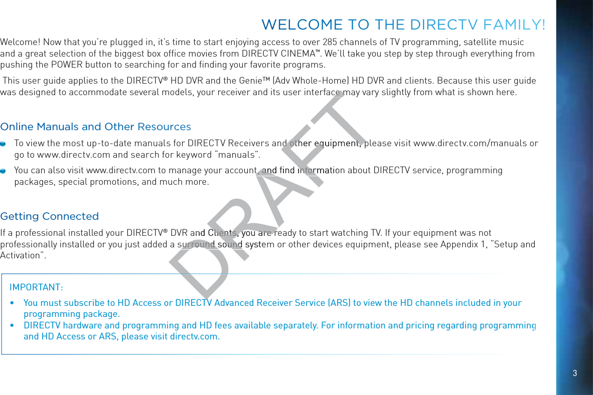 3Welcome! Now that you’re plugged in, it’s time to start enjoying access to over 285 channels of TV programming, satellite music and a great selection of the biggest box ofﬁce movies from DIRECTV CINEMA™. We’ll take you step by step through everything from pushing the POWER button to searching for and ﬁnding your favorite programs. This user guide applies to the DIRECTV® HD DVR and the Genie™ (Adv Whole-Home) HD DVR and clients. Because this user guide was designed to accommodate several models, your receiver and its user interface may vary slightly from what is shown here.Online Mannuals and Other Resoourcces  To view the most up-to-date manuals for DIRECTV Receivers and other equipment, please visit www.directv.com/manuals or go to www.directv.com and search for keyword “manuals”.  You can also visit www.directv.com to manage your account, and ﬁnd information about DIRECTV service, programming packages, special promotions, and much more.Gettting CCoonnectteddIf a professional installed your DIRECTV® DVR and Clients, you are ready to start watching TV. If your equipment was not professionally installed or you just added a surround sound system or other devices equipment, please see Appendix 1, “Setup and Activation”.IMPORTANT:   You must subscribe to HD Access or DIRECTV Advanced Receiver Service (ARS) to view the HD channels included in your programming package. DIRECTV hardware and programming and HD fees available separately. For information and pricing regarding programming and HD Access or ARS, please visit directv.com.WWEELLCCOOMMEE TOO THHEE DIRREECCTV FAMMILLY!DRAFTce mce md other equipment, pd other equipment, pt, and ﬁnd informatiot, and ﬁnd informand Clients, you are rClients, you are rsurround sound systesurround sound TVTV