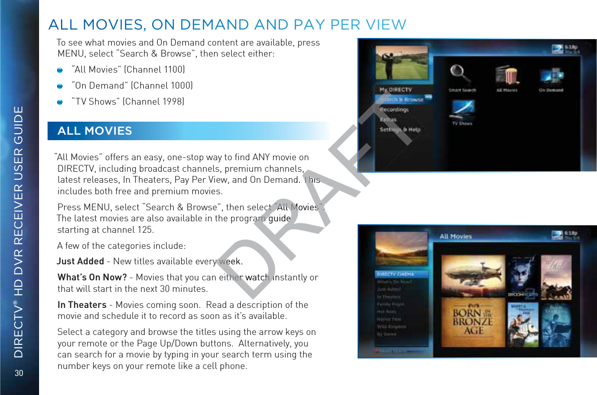 30DIRECTV® HD DVR RECEIVER USER GUIDETo see what movies and On Demand content are available, press MENU, select “Search &amp; Browse”, then select either:  “All Movies” (Channel 1100)  “On Demand” (Channel 1000)  “TV Shows” (Channel 1998)ALL MOVIES“All Movies” offers an easy, one-stop way to ﬁnd ANY movie on DIRECTV, including broadcast channels, premium channels, latest releases, In Theaters, Pay Per View, and On Demand. This includes both free and premium movies.Press MENU, select “Search &amp; Browse”, then select “All Movies”. The latest movies are also available in the program guide starting at channel 125.A few of the categories include:Just Added - New titles available every week.  What’s On Now? - Movies that you can either watch instantly or that will start in the next 30 minutes.In Theaters - Movies coming soon.  Read a description of the movie and schedule it to record as soon as it’s available.Select a category and browse the titles using the arrow keys on your remote or the Page Up/Down buttons.  Alternatively, you can search for a movie by typing in your search term using the number keys on your remote like a cell phone. AALLL MMOVVVIESS, ONN DDEEMAND AANNND PAYY PERR VIEEEWDRAFT,,nd. This This ct “All Movies”. ct “All Movies”. am guide am guide y week.  y wether watch inther watch i