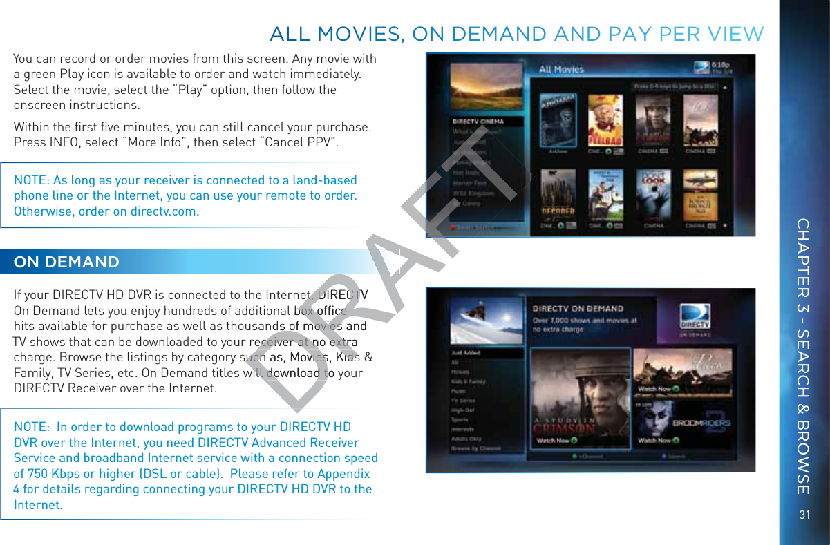 31You can record or order movies from this screen. Any movie with a green Play icon is available to order and watch immediately. Select the movie, select the “Play” option, then follow the onscreen instructions.Within the ﬁrst ﬁve minutes, you can still cancel your purchase. Press INFO, select “More Info”, then select “Cancel PPV”.NOTE: As long as your receiver is connected to a land-based phone line or the Internet, you can use your remote to order. Otherwise, order on directv.com. ON DEMANDIf your DIRECTV HD DVR is connected to the Internet, DIRECTV On Demand lets you enjoy hundreds of additional box ofﬁce hits available for purchase as well as thousands of movies and TV shows that can be downloaded to your receiver at no extra charge. Browse the listings by category such as, Movies, Kids &amp; Family, TV Series, etc. On Demand titles will download to your DIRECTV Receiver over the Internet.NOTE:  In order to download programs to your DIRECTV HD DVR over the Internet, you need DIRECTV Advanced Receiver Service and broadband Internet service with a connection speed of 750 Kbps or higher (DSL or cable).  Please refer to Appendix 4 for details regarding connecting your DIRECTV HD DVR to the Internet.ALLL MMOVIEES, ONN DEEMMAAND AANDD PAYYY PERR VIEEWCHAPTER 3 - SEARCH &amp; BROWSEDRAFTet, DIRECTV et, DIRECTl box ofﬁce box ofﬁce ds of movies and ds of movies eceiver at no extra eceiver at no extrauch as, Movies, Kidsuch as, Movies, Kidswill will download to ydownload t