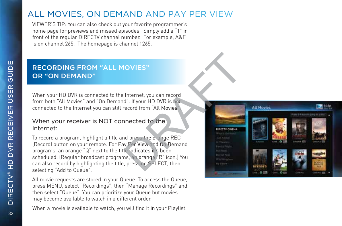 32DIRECTV® HD DVR RECEIVER USER GUIDEVIEWER’S TIP: You can also check out your favorite programmer’s home page for previews and missed episodes.  Simply add a “1” in front of the regular DIRECTV channel number.  For example, A&amp;E is on channel 265.  The homepage is channel 1265.RECORDING FROM “ALL MOVIES”  OR “ON DEMAND”When your HD DVR is connected to the Internet, you can record from both “All Movies” and “On Demand”. If your HD DVR is not connected to the Internet you can still record from “All Movies”.When your receiver is NOT connected to the Internet:To record a program, highlight a title and press the orange REC (Record) button on your remote. For Pay Per View and On Demand programs, an orange “Q” next to the title indicates it’s been scheduled. (Regular broadcast programs, an orange “R” icon.) You can also record by highlighting the title, pressing SELECT, then selecting “Add to Queue”.All movie requests are stored in your Queue. To access the Queue, press MENU, select “Recordings”, then “Manage Recordings” and then select “Queue”. You can prioritize your Queue but movies may become available to watch in a different order.When a movie is available to watch, you will ﬁnd it in your Playlist. AALLL MMOVVVIESS, ONN DDEEMAND AANNND PAYY PERR VIEEEWDRAFTord ords not not Movies”.s”.to the to the ress the orange REC ress the orangy Per View and On Dey Per View and On Dtle indicates it’s beetle indicates it’s bees, an orange “Rs, an orange “ssing SEssing SE