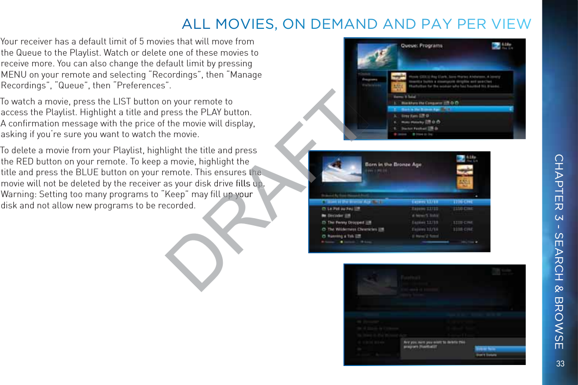 33Your receiver has a default limit of 5 movies that will move from the Queue to the Playlist. Watch or delete one of these movies to receive more. You can also change the default limit by pressing MENU on your remote and selecting “Recordings”, then “Manage Recordings”, “Queue”, then “Preferences”.To watch a movie, press the LIST button on your remote to access the Playlist. Highlight a title and press the PLAY button. A conﬁrmation message with the price of the movie will display, asking if you‘re sure you want to watch the movie. To delete a movie from your Playlist, highlight the title and press the RED button on your remote. To keep a movie, highlight the title and press the BLUE button on your remote. This ensures the movie will not be deleted by the receiver as your disk drive ﬁlls up. Warning: Setting too many programs to “Keep” may ﬁll up your disk and not allow new programs to be recorded.ALLL MMOVIEES, ONN DEEMMAAND AANDD PAYYY PERR VIEEWCHAPTER 3 - SEARCH &amp; BROWSEDRAFTs the the e ﬁlls up. up.l up your l up yo