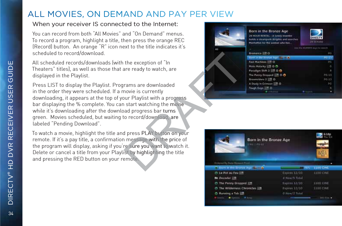 34DIRECTV® HD DVR RECEIVER USER GUIDEWhen your receiver IS connected to the Internet:You can record from both “All Movies” and “On Demand” menus. To record a program, highlight a title, then press the orange REC (Record) button.  An orange “R” icon next to the title indicates it’s scheduled to record/download.  All scheduled records/downloads (with the exception of “In Theaters” titles), as well as those that are ready to watch, are displayed in the Playlist. Press LIST to display the Playlist. Programs are downloaded in the order they were scheduled. If a movie is currently downloading, it appears at the top of your Playlist with a progress bar displaying the % complete. You can start watching the movie while it’s downloading after the download progress bar turns green.  Movies scheduled, but waiting to record/download, are labeled “Pending Download”.To watch a movie, highlight the title and press PLAY button on your remote. If it’s a pay title, a conﬁrmation message with the price of the program will display, asking if you‘re sure you want to watch it. Delete or cancel a title from your Playlist by highlighting the title and pressing the RED button on your remote.AALLL MMOVVVIESS, ONN DDEEMAND AANNND PAYY PERR VIEEEWDRAFTogress gress e movie ovie r turns wnload, are wnload, as PLAY button on youAY button on youessage with the priceessage with there sure you want to wre sure you want to wst by highlighting tst by highlightiote.ote.
