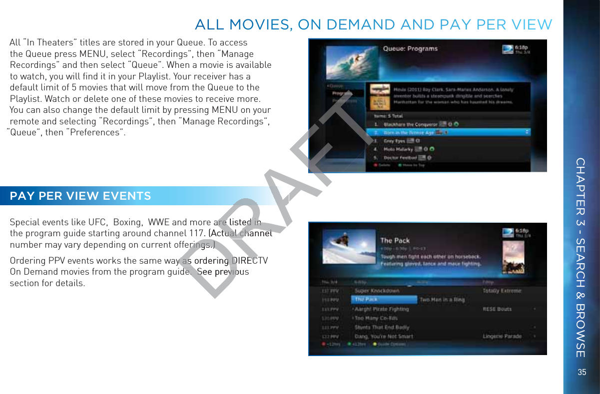 35All “In Theaters” titles are stored in your Queue. To access the Queue press MENU, select “Recordings”, then “Manage Recordings” and then select “Queue”. When a movie is available to watch, you will ﬁnd it in your Playlist. Your receiver has a default limit of 5 movies that will move from the Queue to the Playlist. Watch or delete one of these movies to receive more. You can also change the default limit by pressing MENU on your remote and selecting “Recordings”, then “Manage Recordings”, “Queue”, then “Preferences”.PAY PER VIEW EVENTSSpecial events like UFC,  Boxing,  WWE and more are listed in the program guide starting around channel 117. (Actual channel number may vary depending on current offerings.)Ordering PPV events works the same way as ordering DIRECTV On Demand movies from the program guide.  See previous section for details. ALLL MMOVIEES, ONN DEEMMAAND AANDD PAYYY PERR VIEEWCHAPTER 3 - SEARCH &amp; BROWSEDRAFT are listed in are listed in 7. (Actual channeltual channelerings.)erings.)y as ordering DIRECy as ordering DIRECe.  See previouse.  See previo