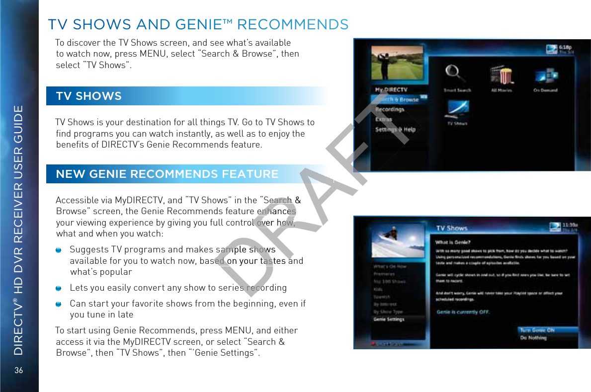36DIRECTV® HD DVR RECEIVER USER GUIDETo discover the TV Shows screen, and see what’s available to watch now, press MENU, select “Search &amp; Browse”, then select “TV Shows”.TV SHOWSTV Shows is your destination for all things TV. Go to TV Shows to ﬁnd programs you can watch instantly, as well as to enjoy the beneﬁts of DIRECTV’s Genie Recommends feature.NEW GENIE RECOMMENDS FEATUREAccessible via MyDIRECTV, and “TV Shows” in the “Search &amp; Browse” screen, the Genie Recommends feature enhances your viewing experience by giving you full control over how, what and when you watch:  Suggests TV programs and makes sample shows available for you to watch now, based on your tastes and what’s popular  Lets you easily convert any show to series recording  Can start your favorite shows from the beginning, even if you tune in lateTo start using Genie Recommends, press MENU, and either access it via the MyDIRECTV screen, or select “Search &amp; Browse”, then “TV Shows”, then “’Genie Settings”.TTVV SHHOWWWS AANDD GGEENIE™™ REECCOOMMMEENDSDRAFTearch &amp; earch enhances enhances rol over how, l over how, sample showssample showsed on your tastes ased on your tastes aes recoes reco