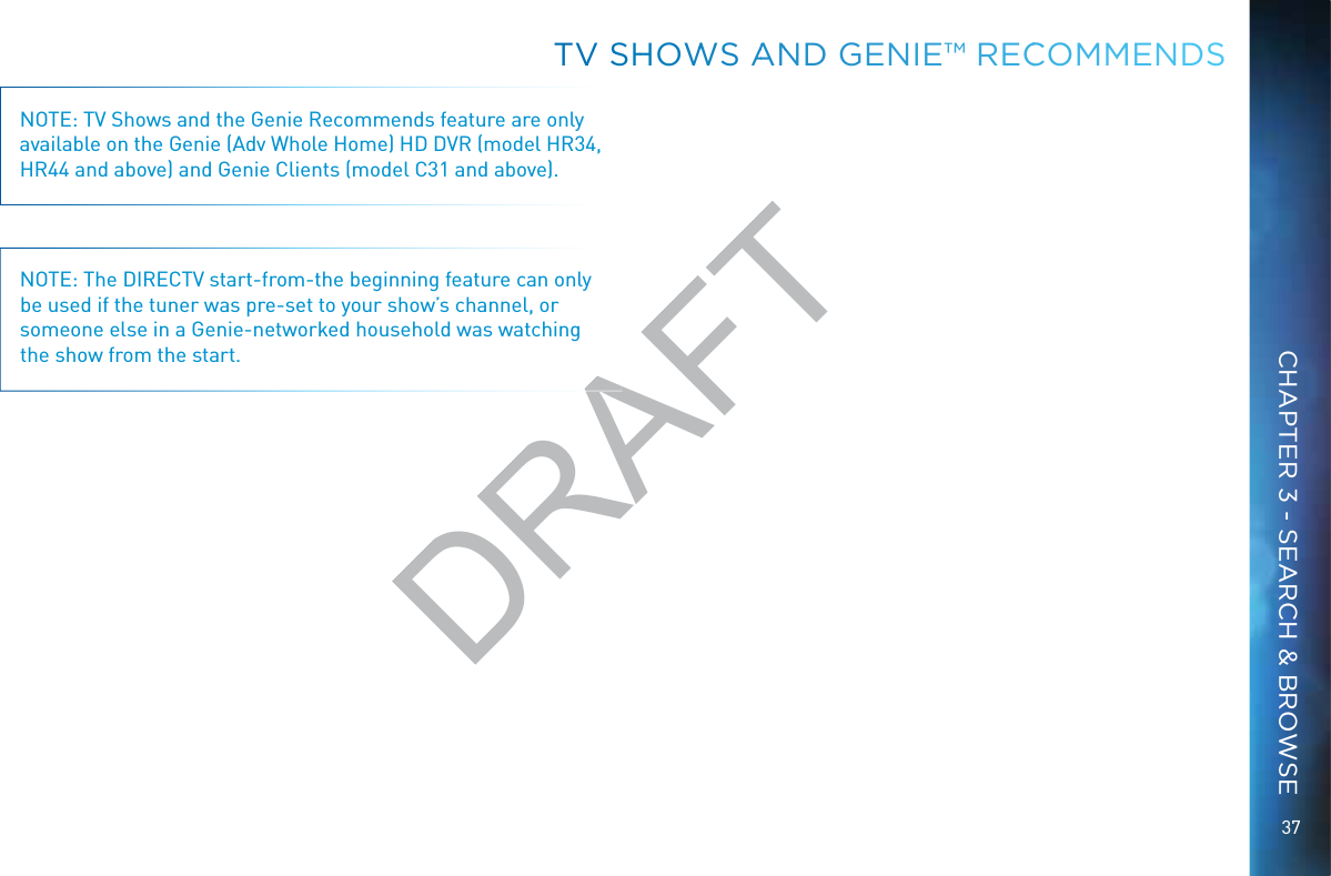 37NOTE: TV Shows and the Genie Recommends feature are only available on the Genie (Adv Whole Home) HD DVR (model HR34, HR44 and above) and Genie Clients (model C31 and above).NOTE: The DIRECTV start-from-the beginning feature can only be used if the tuner was pre-set to your show’s channel, or someone else in a Genie-networked household was watching the show from the start.TVV SSHHOWWS AANND GENIE™™ RECCCOMMMENDSCHAPTER 3 - SEARCH &amp; BROWSEDRAFT