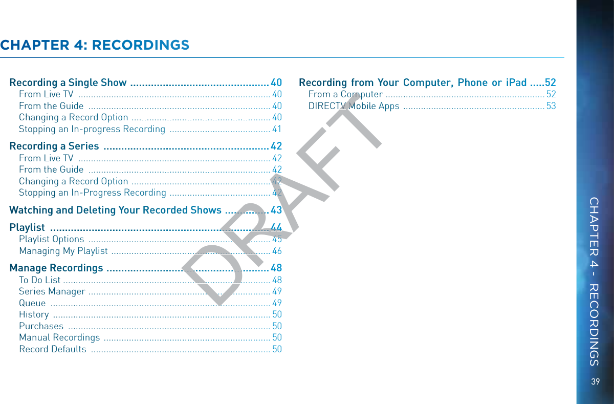 39CCHHAPPTEERR 44: RECCOORRDINNGSRReecoordingg a Single SShoww  ......................................................40FFroom Livve TV  ............................................................................... 40FFroom thhee Guidde  ........................................................................... 40CChhanginng a Recorrd OOptioon  ..........................................................40SStooppingg an In-prooggress Recoording  .......................................... 41RReecoordingg a Serieess  ...............................................................42FFroom Livve TV  ............................................................................... 42FFroom thhee Guidde  ........................................................................... 42CChhanginng a Recorrd OOptioon  ..........................................................SStooppingg an In-Prrogress RRecoording  ..........................................WWaatcchingg and Deleetiing YYour Recorrded SShoowws  ..................Plaayylist  .....................................................................................PPlaaylist OOptions  ...........................................................................MMaanaginng My Playylisst  ..................................................................46MMaanage RRRecorrdinggs  ...............................................................48TTo Do Lisst ...................................................................................... 48SSeries MMManagger  ........................................................................... 49QQuueue  ............................................................................................49HHisstory  ........................................................................................... 50PPuurchasses  .................................................................................... 50MMaanual RRecorrdinggss  ..................................................................... 50RReecord DDefauults  ..........................................................................50RReecoordinng froom YYoour CCoomputerr, Phhoonee or iPPad ......52Frrom a Computeerr  ....................................................................52DIRECTTVV Moobile AAppps  ............................................................ 53CHAPTER 4 -  RECORDINGSDRAFT42...44422.......44422..........................43....................................44444...................................44455........................................................46.................................. ...........................................................................ompomTVV TV MoobileM