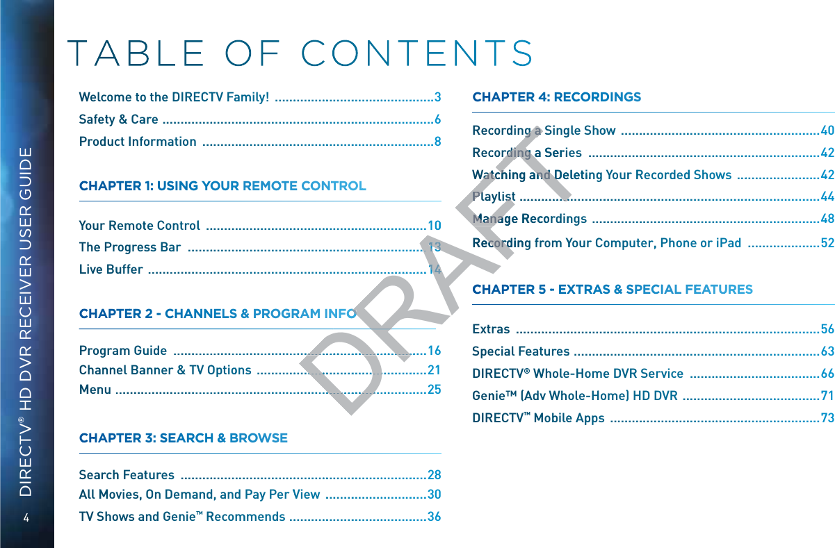 4DIRECTV® HD DVR RECEIVER USER GUIDEWWellccomme too the DDIREECCTTV Faammilyy!  ..................................................3Safeetty &amp; Caarre  ...................................................................................6Prodducct Infooormattion  .......................................................................8CCHHAPPTEERR 1:: UUSINNGG YYOUUR REMMMOOTE CCOONTTROLLL Yoour Remottee Conntroll  ....................................................................10Thee PPrrogressss Bar  .........................................................................Livee Buuffer  ......................................................................................CCHHAPPTEERR 22 -- CHHAANNNELLS &amp; PRROOGRAAMM INNFO Prograam Guuide  ..............................................................................16Chaannneel Baannner &amp; TVV OOptioons  .....................................................21MMennuu  ................................................................................................25CCHHAPPTEERR 33: SEAARRCCH &amp; BROOWWWSSE Seaarrchh Feattures  ...........................................................................28AAll MMMovvies, OOn Deemanndd, andd Payy Per VVView  ................................30TVV SShhoows annd Geenie™™ RRecommmeends ............................................36CCHHAPPTEERR 44: RECCOORRDINNGS RReccoordding aa Singgle Shhoow  .............................................................40RReccoordding aa Series  .......................................................................42WWattcchiing annnd Deeletinngg Yourr RReccordeddd Showwws  ..........................42 ............................................................................................44MMannaage Recccordinngs  ......................................................................48RReccoordding ffrrom YYour CCoomputter, Phonnne or iPadd  ......................52CCHHAPPTEERR 55 -- EXXTRAAS &amp;&amp; SPEECCIIAAL FEEAATUURES Extrraas  .............................................................................................56Speeccial Feaatturess  ...........................................................................63DIREECTTV® WWWholee-Hommee DVVR Service  .........................................66Gennie™™ (Addvv Whole-HHoome) HHD DDVR  ............................................71DIREECTTV™ MMMobilee Apps  ................................................................73DRAFT10........1313............1414FOO............................................ ...................................................... .....................................g aa Sg a rdding aa Serierrdinng aWattcchiing annnd DeeletinWatch and DPlayyllisstPlaylist.................MMannaage RecccorManaRReccoorddingRecorrdCC