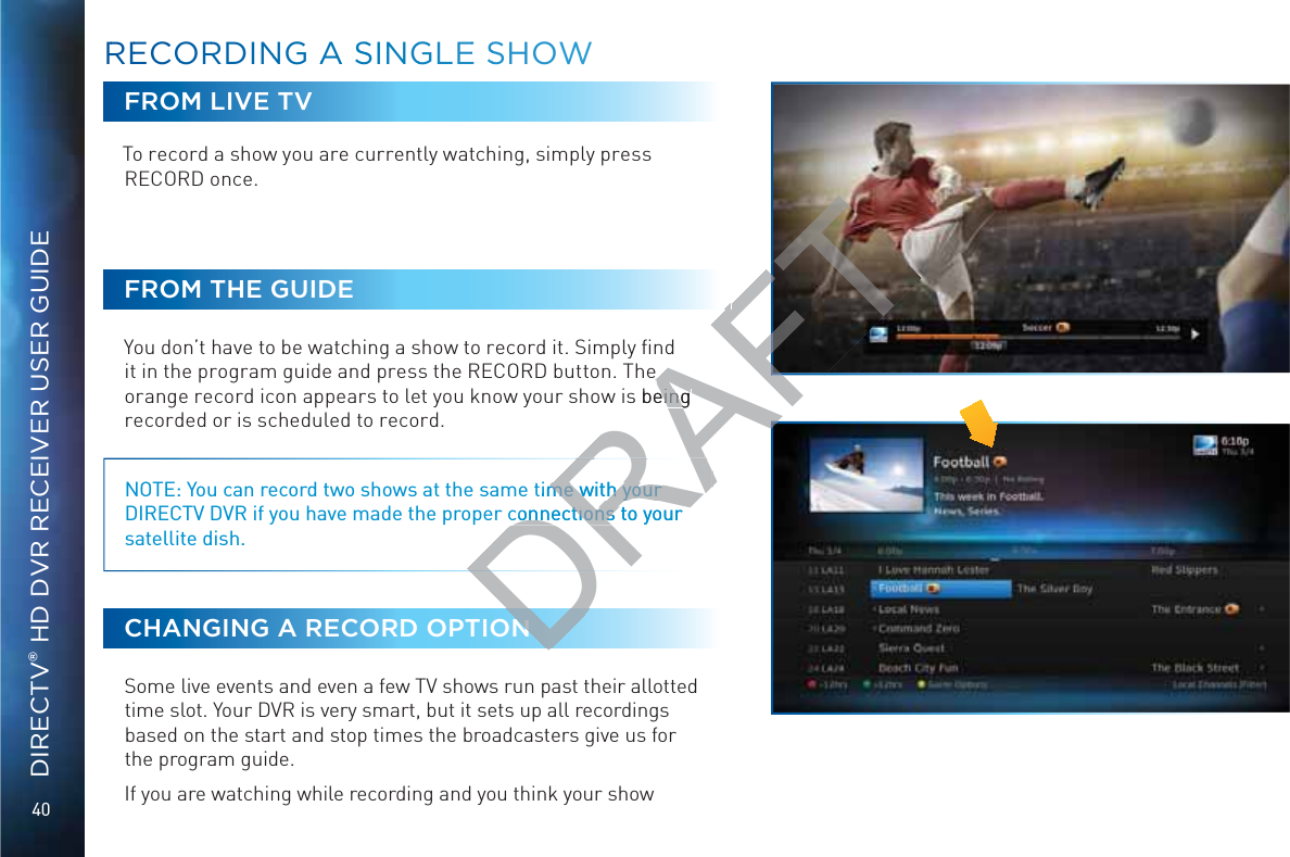 40DIRECTV® HD DVR RECEIVER USER GUIDEFROM LIVE TVTo record a show you are currently watching, simply press RECORD once. FROM THE GUIDEYou don’t have to be watching a show to record it. Simply ﬁnd it in the program guide and press the RECORD button. The orange record icon appears to let you know your show is being recorded or is scheduled to record. NOTE: You can record two shows at the same time with your DIRECTV DVR if you have made the proper connections to your satellite dish.CHANGING A RECORD OPTIONSome live events and even a few TV shows run past their allotted time slot. Your DVR is very smart, but it sets up all recordings based on the start and stop times the broadcasters give us for the program guide.If you are watching while recording and you think your show RREECOORRDINNG AA SSINGGLEE SSHOWWDRAFTe  s being eing time with your me with your connections to your connections to your N