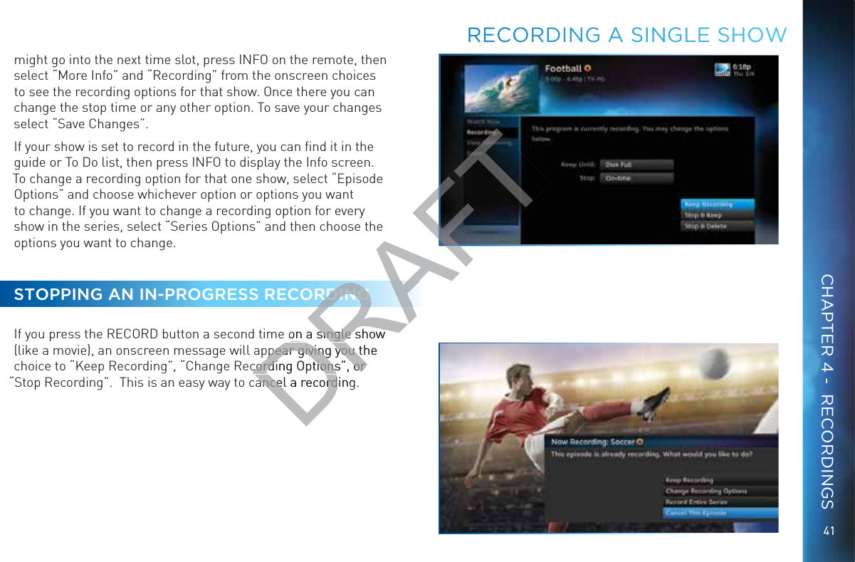 41might go into the next time slot, press INFO on the remote, then select “More Info” and “Recording” from the onscreen choices to see the recording options for that show. Once there you can change the stop time or any other option. To save your changes select “Save Changes”.If your show is set to record in the future, you can ﬁnd it in the guide or To Do list, then press INFO to display the Info screen. To change a recording option for that one show, select “Episode Options” and choose whichever option or options you want to change. If you want to change a recording option for every show in the series, select “Series Options” and then choose the options you want to change.STOPPING AN IN-PROGRESS RECORDINGIf you press the RECORD button a second time on a single show (like a movie), an onscreen message will appear giving you the choice to “Keep Recording”, “Change Recording Options”, or “Stop Recording”.  This is an easy way to cancel a recording.REECCOORDING AA SINNNGLE SHOOWCHAPTER 4 -  RECORDINGSDRAFTDINGe on a single show on a single show pear giving you the pear giving you tcording Options”, or cording Options”, or ancel a recordingancel a record