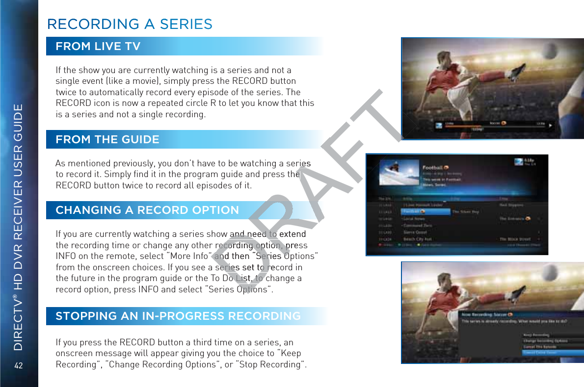 42DIRECTV® HD DVR RECEIVER USER GUIDEFROM LIVE TVIf the show you are currently watching is a series and not a single event (like a movie), simply press the RECORD button twice to automatically record every episode of the series. The RECORD icon is now a repeated circle R to let you know that this is a series and not a single recording.FROM THE GUIDEAs mentioned previously, you don’t have to be watching a series to record it. Simply ﬁnd it in the program guide and press the RECORD button twice to record all episodes of it.CHANGING A RECORD OPTIONIf you are currently watching a series show and need to extend the recording time or change any other recording option, press INFO on the remote, select “More Info” and then “Series Options” from the onscreen choices. If you see a series set to record in the future in the program guide or the To Do List, to change a record option, press INFO and select “Series Options”.STOPPING AN IN-PROGRESS RECORDINGIf you press the RECORD button a third time on a series, an onscreen message will appear giving you the choice to “Keep Recording”, “Change Recording Options”, or “Stop Recording”. RREECOORRDINNG AA SSERIESRREECOORRDINNG AA SSERIESDRAFTries riesthe e and need to extend and need to recording option, presrecording option, p” and then “Series O” and then “Series Oseries set to recseries set to ro List, to co List, to cOptioOptio
