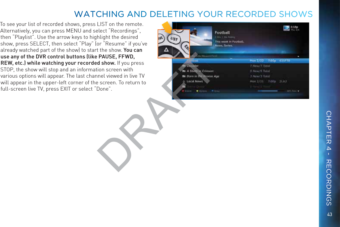 43To see your list of recorded shows, press LIST on the remote. Alternatively, you can press MENU and select “Recordings”, then “Playlist”. Use the arrow keys to highlight the desired show, press SELECT, then select “Play” (or “Resume” if you’ve already watched part of the show) to start the show. You can use any of the DVR control buttons (like PAUSE, FFWD, REW, etc.) while watching your recorded show. If you press STOP, the show will stop and an information screen with various options will appear. The last channel viewed in live TV will appear in the upper-left corner of the screen. To return to full-screen live TV, press EXIT or select “Done”.WWATTCHHING AANNDD DEELETTINNGG YOUURR REECORRDED SSHOWWSWWATTCHHING AANNDD DEELETTINNGG YOUURR REECORRDED SSHOWWSCHAPTER 4 -  RECORDINGSDRAFTT