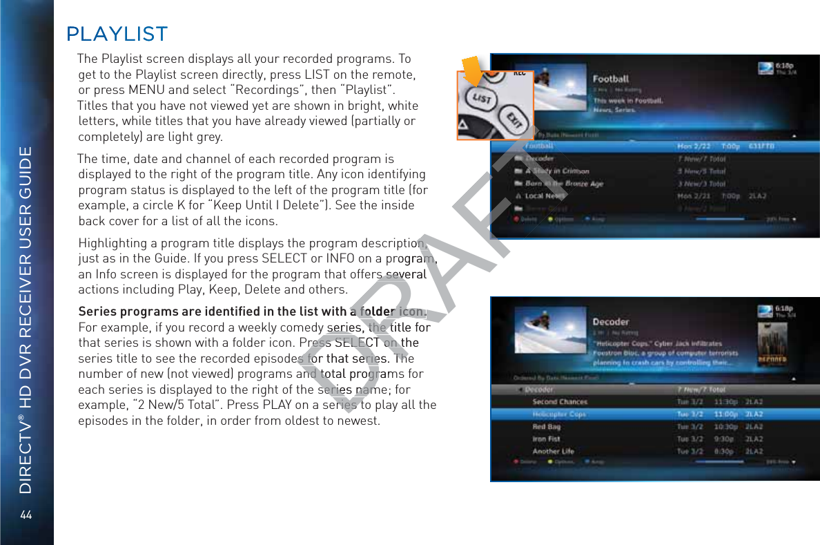 44DIRECTV® HD DVR RECEIVER USER GUIDEPPLLAYYLLISTTThe Playlist screen displays all your recorded programs. To get to the Playlist screen directly, press LIST on the remote, or press MENU and select “Recordings”, then “Playlist”. Titles that you have not viewed yet are shown in bright, white letters, while titles that you have already viewed (partially or completely) are light grey.The time, date and channel of each recorded program is displayed to the right of the program title. Any icon identifying program status is displayed to the left of the program title (for example, a circle K for “Keep Until I Delete”). See the inside back cover for a list of all the icons.Highlighting a program title displays the program description, just as in the Guide. If you press SELECT or INFO on a program, an Info screen is displayed for the program that offers several actions including Play, Keep, Delete and others. Series programs are identiﬁed in the list with a folder icon. For example, if you record a weekly comedy series, the title for that series is shown with a folder icon. Press SELECT on the series title to see the recorded episodes for that series. The number of new (not viewed) programs and total programs for each series is displayed to the right of the series name; for example, “2 New/5 Total”. Press PLAY on a series to play all the episodes in the folder, in order from oldest to newest.PPLLAYYLLISTTRECDRAFTion, n, rogram, m,rs several s seveh a folder icon.a folder icon.y series, the title for series, the tress SELECT on the ress SELECT on tes for that series. Thees for that series. Thend total programnd total progrseries namseries nameries teries tT