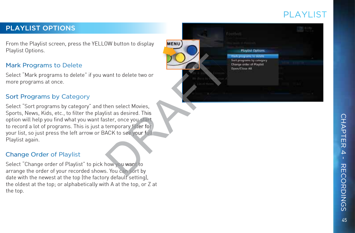 45PLAYLIST OPTIONSFrom the Playlist screen, press the YELLOW button to display Playlist Options.MMarrkk PProograamms to DDeleeteeSelect “Mark programs to delete” if you want to delete two or more programs at once. SSorrtt Prrooggramss bby CCCateegoryySelect “Sort programs by category” and then select Movies, Sports, News, Kids, etc., to ﬁlter the playlist as desired. This option will help you ﬁnd what you want faster, once you start to record a lot of programs. This is just a temporary ﬁlter for your list, so just press the left arrow or BACK to see your full Playlist again.CChaangee OOrdderr oof PPllaylissttSelect “Change order of Playlist” to pick how you want to arrange the order of your recorded shows. You can sort by date with the newest at the top (the factory default setting), the oldest at the top; or alphabetically with A at the top, or Z at the top.PLAYLLISTCHAPTER 4 -  RECORDINGSDRAFTThis u start u start y ﬁlter for y ﬁlter for see your full ee your full w you want tow you want tcan socan solt slt sT