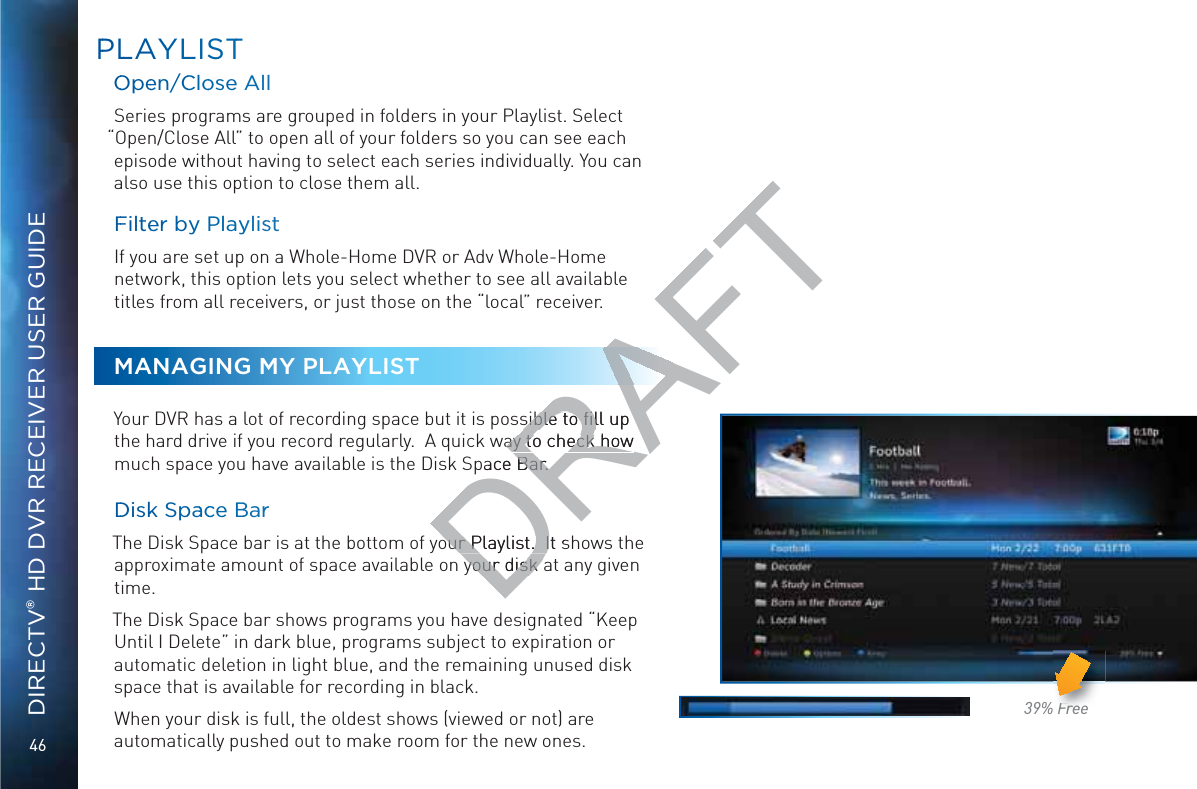 46DIRECTV® HD DVR RECEIVER USER GUIDEPPLLAYYLLISTTOOpeen/CCloose AllSeries programs are grouped in folders in your Playlist. Select “Open/Close All” to open all of your folders so you can see each episode without having to select each series individually. You can also use this option to close them all.FFilteeer by PlayylisstIf you are set up on a Whole-Home DVR or Adv Whole-Home network, this option lets you select whether to see all available titles from all receivers, or just those on the “local” receiver.MANAGING MY PLAYLISTYour DVR has a lot of recording space but it is possible to ﬁll up the hard drive if you record regularly.  A quick way to check how much space you have available is the Disk Space Bar.  DDiskk Sppaacce BBarrThe Disk Space bar is at the bottom of your Playlist.  It shows the approximate amount of space available on your disk at any given time. The Disk Space bar shows programs you have designated “Keep Until I Delete” in dark blue, programs subject to expiration or automatic deletion in light blue, and the remaining unused disk space that is available for recording in black.When your disk is full, the oldest shows (viewed or not) are automatically pushed out to make room for the new ones.  39% FreeFrFreeeeDRAFTsible to ﬁll up sible to ﬁlway to check how ay to check how pace Bar. Bar. our Playlist.  It sour Playlist.  Iyour disk ayour disk 