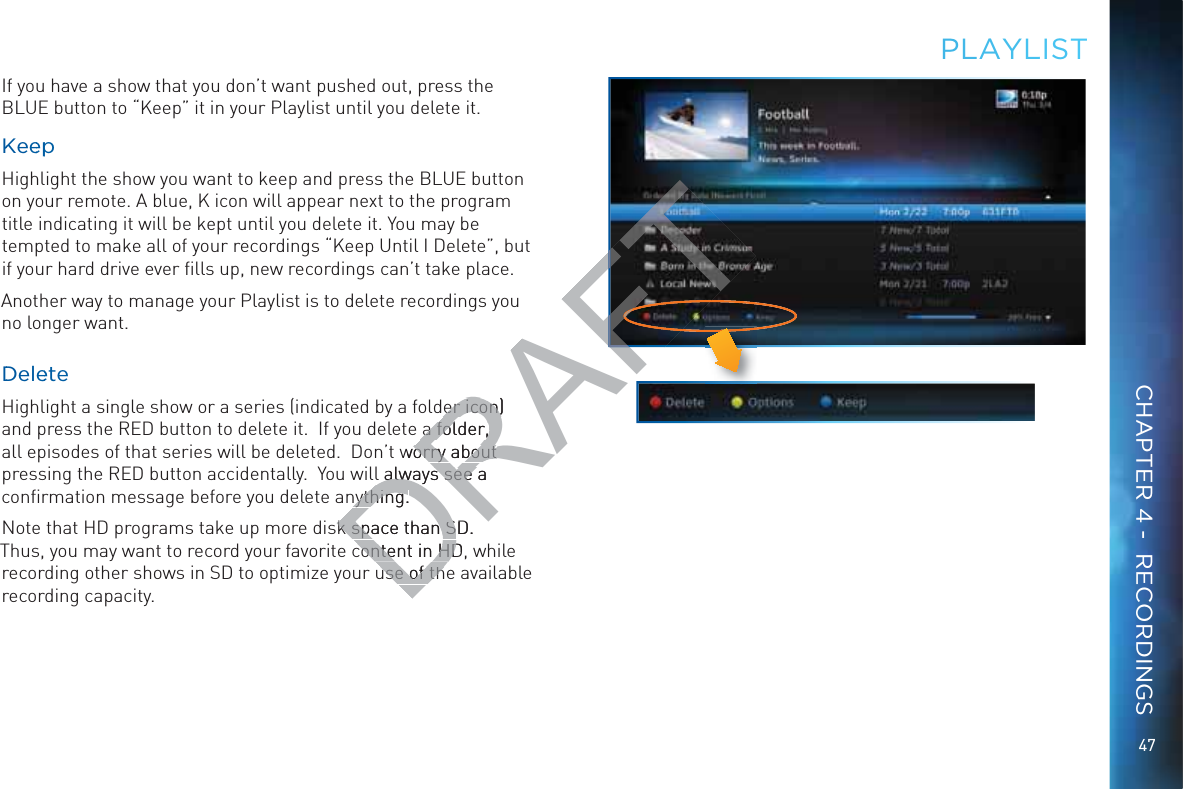 47PLAYLLISTIf you have a show that you don’t want pushed out, press the BLUE button to “Keep” it in your Playlist until you delete it.KKeeeppHighlight the show you want to keep and press the BLUE button on your remote. A blue, K icon will appear next to the program title indicating it will be kept until you delete it. You may be tempted to make all of your recordings “Keep Until I Delete”, but if your hard drive ever ﬁlls up, new recordings can’t take place.Another way to manage your Playlist is to delete recordings you no longer want.DDeleeteHighlight a single show or a series (indicated by a folder icon) and press the RED button to delete it.  If you delete a folder, all episodes of that series will be deleted.  Don’t worry about pressing the RED button accidentally.  You will always see a conﬁrmation message before you delete anything.Note that HD programs take up more disk space than SD. Thus, you may want to record your favorite content in HD, while recording other shows in SD to optimize your use of the available recording capacity.CHAPTER 4 -  RECORDINGSDRAFTer icon) er icon)a folder, a folder, worry about orry about l always see a l always see nything.nything.k space than SD. k space than Scontent in HD,content in HDuse of thuse of thAFT