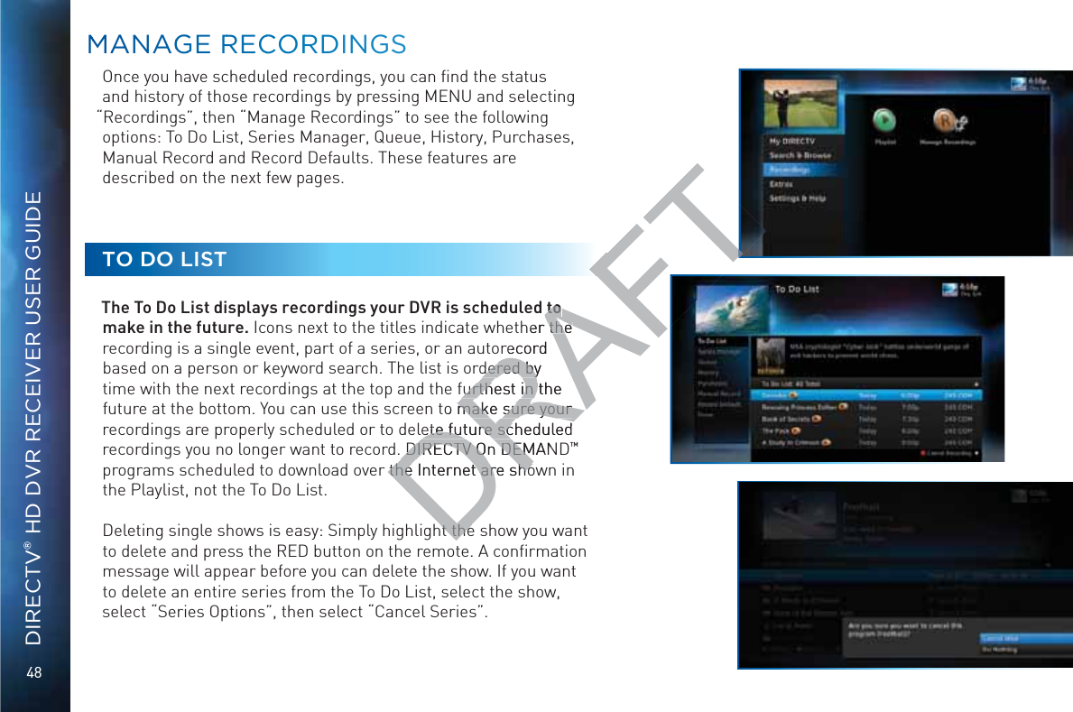 48DIRECTV® HD DVR RECEIVER USER GUIDEOnce you have scheduled recordings, you can ﬁnd the status and history of those recordings by pressing MENU and selecting “Recordings”, then “Manage Recordings” to see the following options: To Do List, Series Manager, Queue, History, Purchases, Manual Record and Record Defaults. These features are described on the next few pages.TO DO LISTThe To Do List displays recordings your DVR is scheduled to make in the future. Icons next to the titles indicate whether the recording is a single event, part of a series, or an autorecord based on a person or keyword search. The list is ordered by time with the next recordings at the top and the furthest in the future at the bottom. You can use this screen to make sure your recordings are properly scheduled or to delete future scheduled recordings you no longer want to record. DIRECTV On DEMAND™ programs scheduled to download over the Internet are shown in the Playlist, not the To Do List.Deleting single shows is easy: Simply highlight the show you want to delete and press the RED button on the remote. A conﬁrmation message will appear before you can delete the show. If you want to delete an entire series from the To Do List, select the show, select “Series Options”, then select “Cancel Series”.MMAANAGGGE RRECCOORRDINGSSDRAFTto to her the the record dered by dered byfurthest in the furthest in to make sure your make sure your ete future scheduled ete future sc DIRECTV On DEMAN DIRECTV On DEMthe Internet are shothe Internet are shoht theht the