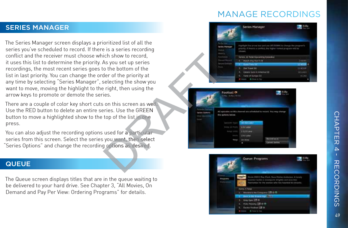 49SERIES MANAGERThe Series Manager screen displays a prioritized list of all the series you’ve scheduled to record. If there is a series recording conﬂict and the receiver must choose which show to record, it uses this list to determine the priority. As you set up series recordings, the most recent series goes to the bottom of the list in last priority. You can change the order of the priority at any time by selecting “Series Manager”, selecting the show you want to move, moving the highlight to the right, then using the arrow keys to promote or demote the series.There are a couple of color key short cuts on this screen as well. Use the RED button to delete an entire series. Use the GREEN button to move a highlighted show to the top of the list in one press.You can also adjust the recording options used for a particular series from this screen. Select the series you want, then select “Series Options” and change the recording options as desired.QUEUEThe Queue screen displays titles that are in the queue waiting to be delivered to your hard drive. See Chapter 3, “All Movies, On Demand and Pay Per View: Ordering Programs” for details.MMAANAAGE RRRECORRDINNGSCHAPTER 4 -  RECORDINGSDRAFTwell. ll. REEN t in one t in onefor a particular a particular u want, then select u want, then seoptions as desired.options as desired