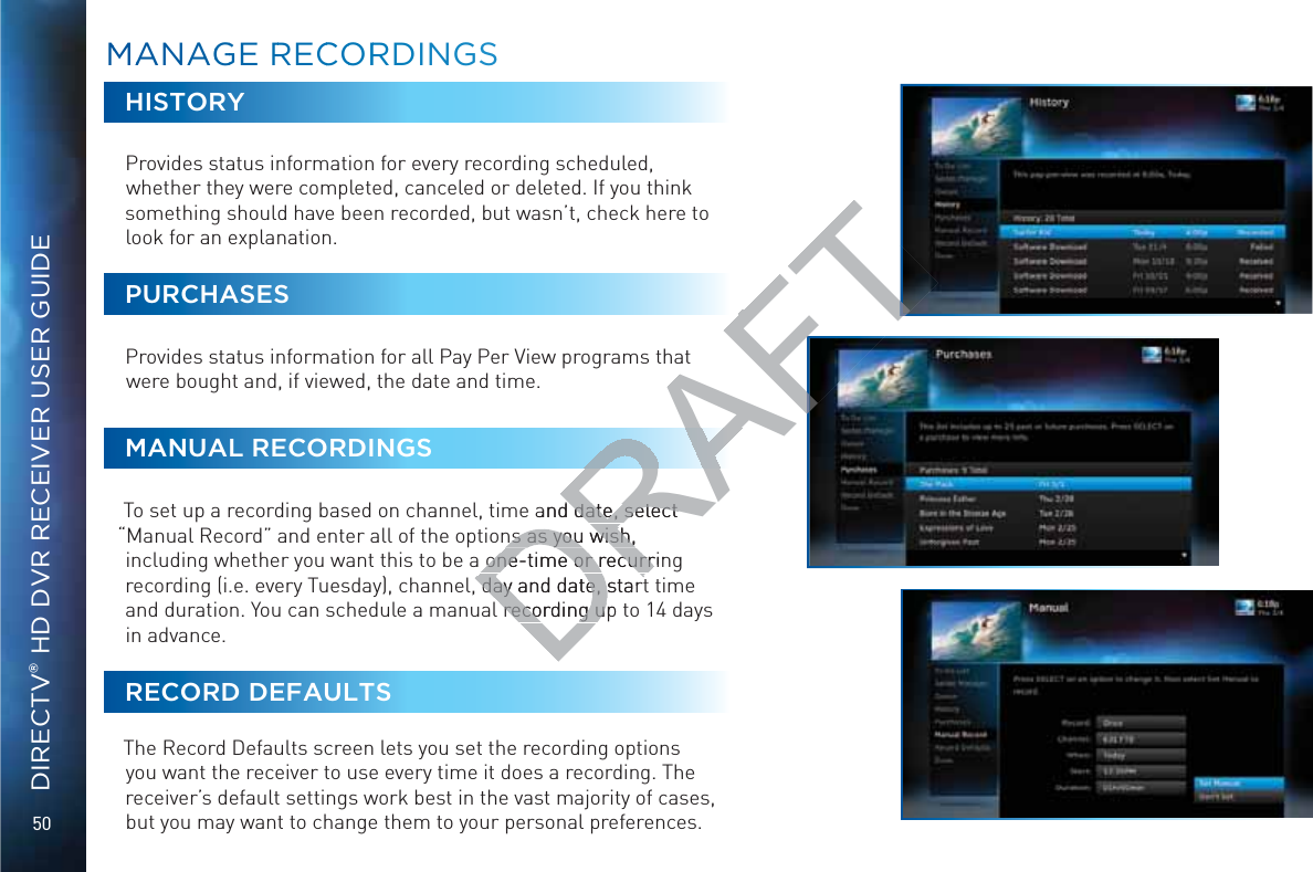 50DIRECTV® HD DVR RECEIVER USER GUIDEHISTORYProvides status information for every recording scheduled, whether they were completed, canceled or deleted. If you think something should have been recorded, but wasn’t, check here to look for an explanation.PURCHASESProvides status information for all Pay Per View programs that were bought and, if viewed, the date and time.MANUAL RECORDINGSTo set up a recording based on channel, time and date, select “Manual Record” and enter all of the options as you wish, including whether you want this to be a one-time or recurring recording (i.e. every Tuesday), channel, day and date, start time and duration. You can schedule a manual recording up to 14 days in advance.RECORD DEFAULTSThe Record Defaults screen lets you set the recording options you want the receiver to use every time it does a recording. The receiver’s default settings work best in the vast majority of cases, but you may want to change them to your personal preferences.MMAANAGGGE RRECCOORRDINGSSDRAFTt and date, select date, select ns as you wish, ns as you wish,one-time or recurrinone-time or recurr day and date, start day and date, startrecording up recording u