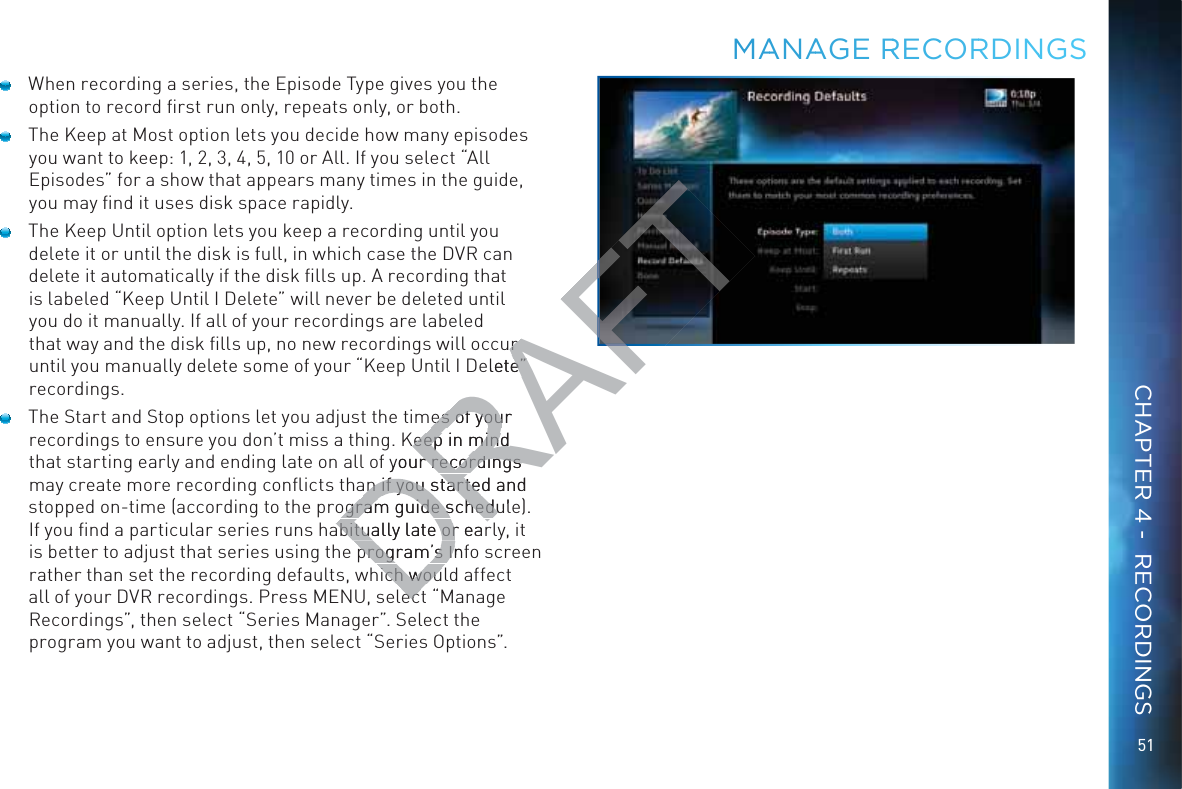 51  When recording a series, the Episode Type gives you the option to record ﬁrst run only, repeats only, or both.   The Keep at Most option lets you decide how many episodes you want to keep: 1, 2, 3, 4, 5, 10 or All. If you select “All Episodes” for a show that appears many times in the guide, you may ﬁnd it uses disk space rapidly.  The Keep Until option lets you keep a recording until you delete it or until the disk is full, in which case the DVR can delete it automatically if the disk ﬁlls up. A recording that is labeled “Keep Until I Delete” will never be deleted until you do it manually. If all of your recordings are labeled that way and the disk ﬁlls up, no new recordings will occur until you manually delete some of your “Keep Until I Delete” recordings.  The Start and Stop options let you adjust the times of your recordings to ensure you don’t miss a thing. Keep in mind that starting early and ending late on all of your recordings may create more recording conﬂicts than if you started and stopped on-time (according to the program guide schedule). If you ﬁnd a particular series runs habitually late or early, it is better to adjust that series using the program’s Info screen rather than set the recording defaults, which would affect all of your DVR recordings. Press MENU, select “Manage Recordings”, then select “Series Manager”. Select the program you want to adjust, then select “Series Options”.MMAANAAGE RRRECORRDINNGSCHAPTER 4 -  RECORDINGSDRAFTur r elete” e” es of your es of youKeep in mindKeep in mindyour recordings r recordings an if you started and an if you starteogram guide schedulogram guide scheduabitually late or earabitually late orprogram’s Infprogram’s Iich wouich wouecec