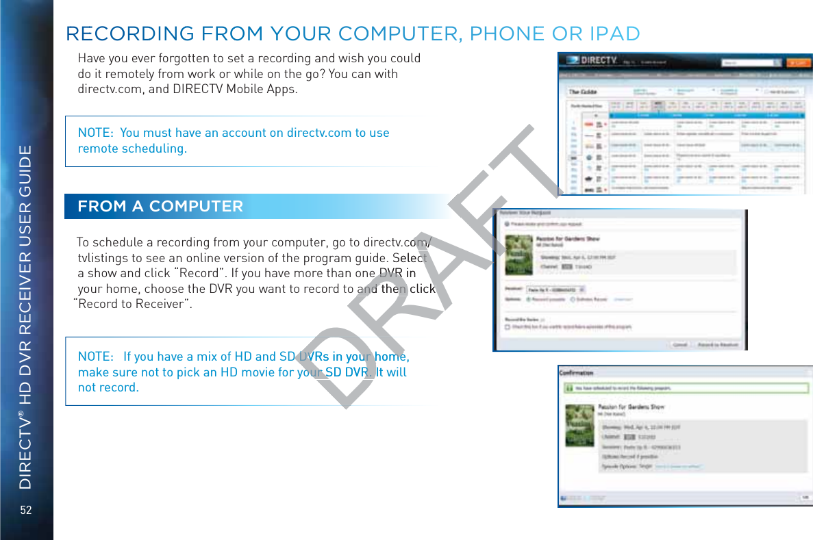 52DIRECTV® HD DVR RECEIVER USER GUIDEHave you ever forgotten to set a recording and wish you could do it remotely from work or while on the go? You can with directv.com, and DIRECTV Mobile Apps.NOTE:  You must have an account on directv.com to use  remote scheduling.FROM A COMPUTERTo schedule a recording from your computer, go to directv.com/tvlistings to see an online version of the program guide. Select a show and click “Record”. If you have more than one DVR in your home, choose the DVR you want to record to and then click “Record to Receiver”.NOTE:   If you have a mix of HD and SD DVRs in your home, make sure not to pick an HD movie for your SD DVR. It will not record.RREECOORDDIINGG FROOMM YOUUR COOMMPPUTEERR, PHONEEE OR IPADDDRD DVRs in your homeD DVRs in your homeour SD DVR. It wour SD DVR. DRAFT.com/om/. Select ct e DVR in e DVR and then click and then click 