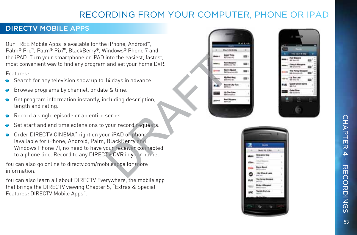 53DIRECTV MOBILE APPSOur FREE Mobile Apps is available for the iPhone, Android™, Palm® Pre™, Palm® Pixi™, BlackBerry®, Windows® Phone 7 and the iPAD. Turn your smartphone or iPAD into the easiest, fastest, most convenient way to ﬁnd any program and set your home DVR.Features:  Search for any television show up to 14 days in advance.  Browse programs by channel, or date &amp; time.  Get program information instantly, including description, length and rating.  Record a single episode or an entire series.  Set start and end time extensions to your record requests.  Order DIRECTV CINEMA™ right on your iPAD or phone (available for iPhone, Android, Palm, BlackBerry and Windows Phone 7), no need to have your receiver connected to a phone line. Record to any DIRECTV DVR in your home. You can also go online to directv.com/mobileapps for more information. You can also learn all about DIRECTV Everywhere, the mobile app that brings the DIRECTV viewing Chapter 5, “Extras &amp; Special Features: DIRECTV Mobile Apps”.RRECOORDINGG FROM YOOUURR CCOMPUUTEER, PHHONE OOR IPPADCHAPTER 4 -  RECORDINGSDRAFTd requests.d requestD or phone r phone ckBerry and ckBerry and ur receiver connectedur receiver conneTV DVR in your homTV DVR in your homeapps for moreapps for mo