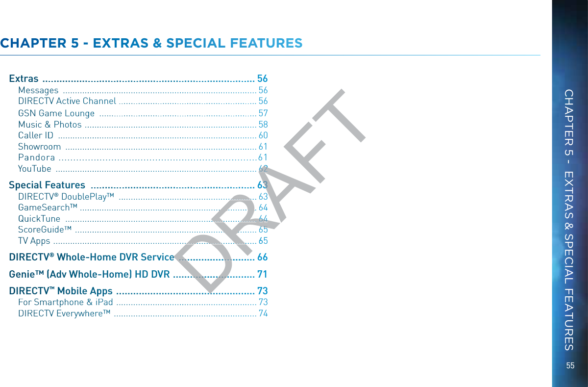 55CCHHAPPTEERR 55 -- EXXTTRAAS &amp;&amp; SPECCCIAAL FFEAATUURESSSExxtrras  ..................................................................................56MMeessagees  ........................................................................................ 56DDIRECTTVV Actiive Channell .............................................................56GGSSN Gaamme Loounggee  ......................................................................57MMuusic &amp;&amp; Phottos  ...............................................................................58CCaaller IDDD  .......................................................................................... 60SShhowrooom  .......................................................................................61PPaandorraa ...........................................................................61YYouuTubee  ...........................................................................................62Sppeccial FFeeatures  ...............................................................DDIRECTTVV® DooubleePPlay™  .............................................................GGaameSeearch™™ .................................................................................QQuuickTuunne  .......................................................................................SScoreGuuide™™  ...................................................................................TTVV Appss  ............................................................................................ 65DDIREECTVV®® Whhole--HHoomee DDVRR Servvvice  ..............................66GGeeniie™ ((AAdv WWhoolee-Hommme) HHD DVVVR ................................71DDIREECTVV™™ Mobile AAppps  ....................................................73FFor Smaartphoone &amp;&amp;  iPad  .............................................................. 73DDIRECTTVV Everywhheerre™  ...............................................................74CHAPTER 5 -  EXTRAS &amp; SPECIAL FEATURESDRAFT62662......633.....................63................................64.......................................66644.................................66655.......................................................65ee.............................. .........................................