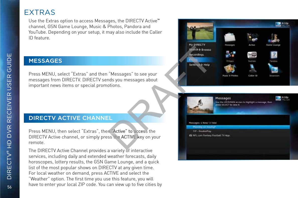 56DIRECTV® HD DVR RECEIVER USER GUIDEUse the Extras option to access Messages, the DIRECTV Active™  channel, GSN Game Lounge, Music &amp; Photos, Pandora and YouTube. Depending on your setup, it may also include the Caller ID feature.MESSAGESPress MENU, select “Extras” and then “Messages” to see your messages from DIRECTV. DIRECTV sends you messages about important news items or special promotions. DIRECTV ACTIVE CHANNELPress MENU, then select “Extras”, then “Active” to access the DIRECTV Active channel, or simply press the ACTIVE key on your remote. The DIRECTV Active Channel provides a variety of interactive services, including daily and extended weather forecasts, daily horoscopes, lottery results, the GSN Game Lounge, and a quick list of the most popular shows on DIRECTV at any given time. For local weather on demand, press ACTIVE and select the “Weather” option. The ﬁrst time you use this feature, you will have to enter your local ZIP code. You can view up to ﬁve cities by EEXXTRAASSDRAFTn “Active” to access n “Active” to access s the ACTIVE kes the ACTIVE koo