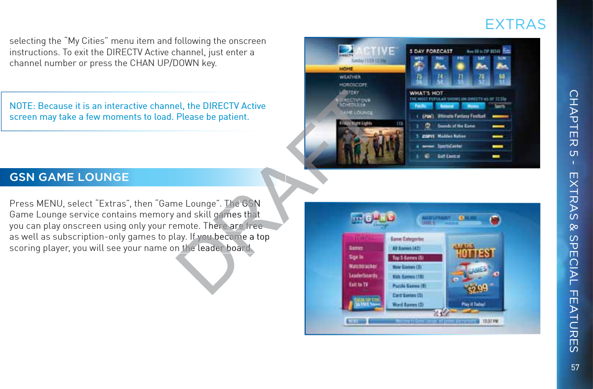 57selecting the “My Cities” menu item and following the onscreen instructions. To exit the DIRECTV Active channel, just enter a channel number or press the CHAN UP/DOWN key.NOTE: Because it is an interactive channel, the DIRECTV Active screen may take a few moments to load. Please be patient.GSN GAME LOUNGEPress MENU, select “Extras”, then “Game Lounge”. The GSN Game Lounge service contains memory and skill games that you can play onscreen using only your remote. There are free as well as subscription-only games to play. If you become a top scoring player, you will see your name on the leader board.EEXTRRASCHAPTER 5 -  EXTRAS &amp; SPECIAL FEATURESDRAFTThe The GSN GSNgames that games thaThere are free ere are free If you become a top If you becomethe leader board.the leader board.