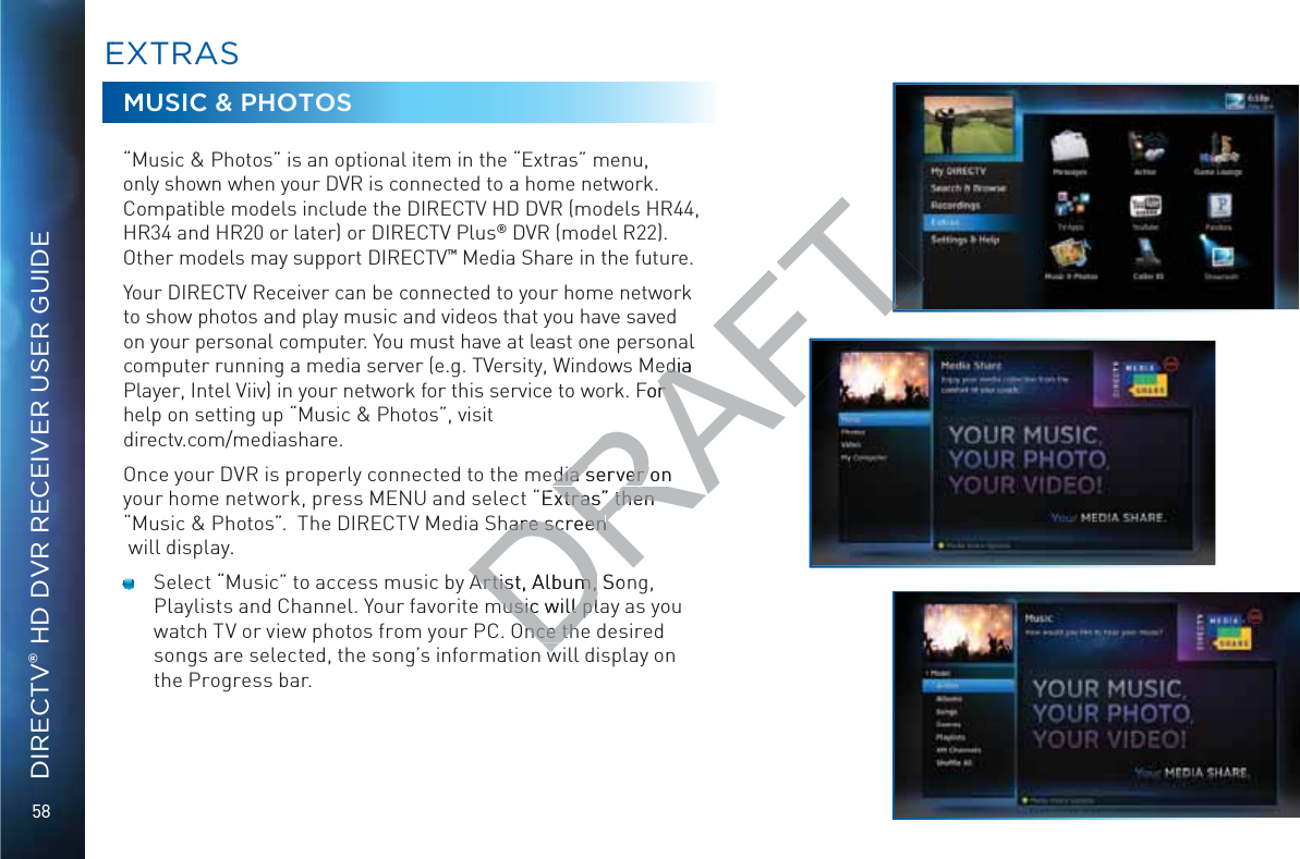 58DIRECTV® HD DVR RECEIVER USER GUIDEMUSIC &amp; PHOTOS“Music &amp; Photos” is an optional item in the “Extras” menu, only shown when your DVR is connected to a home network. Compatible models include the DIRECTV HD DVR (models HR44, HR34 and HR20 or later) or DIRECTV Plus® DVR (model R22). Other models may support DIRECTV™ Media Share in the future.Your DIRECTV Receiver can be connected to your home network to show photos and play music and videos that you have saved on your personal computer. You must have at least one personal computer running a media server (e.g. TVersity, Windows Media Player, Intel Viiv) in your network for this service to work. For help on setting up “Music &amp; Photos”, visit  directv.com/mediashare.Once your DVR is properly connected to the media server on your home network, press MENU and select “Extras” then “Music &amp; Photos”.  The DIRECTV Media Share screen  will display.  Select “Music” to access music by Artist, Album, Song, Playlists and Channel. Your favorite music will play as you watch TV or view photos from your PC. Once the desired songs are selected, the song’s information will display on the Progress bar.EEXXTRAASSDRAFTal edia edia For r dia server on dia server o “Extras” then xtras” then are screenare screenArtist, ArtisAlbum, m, Sonmusic will plamusic will plnce thnce th