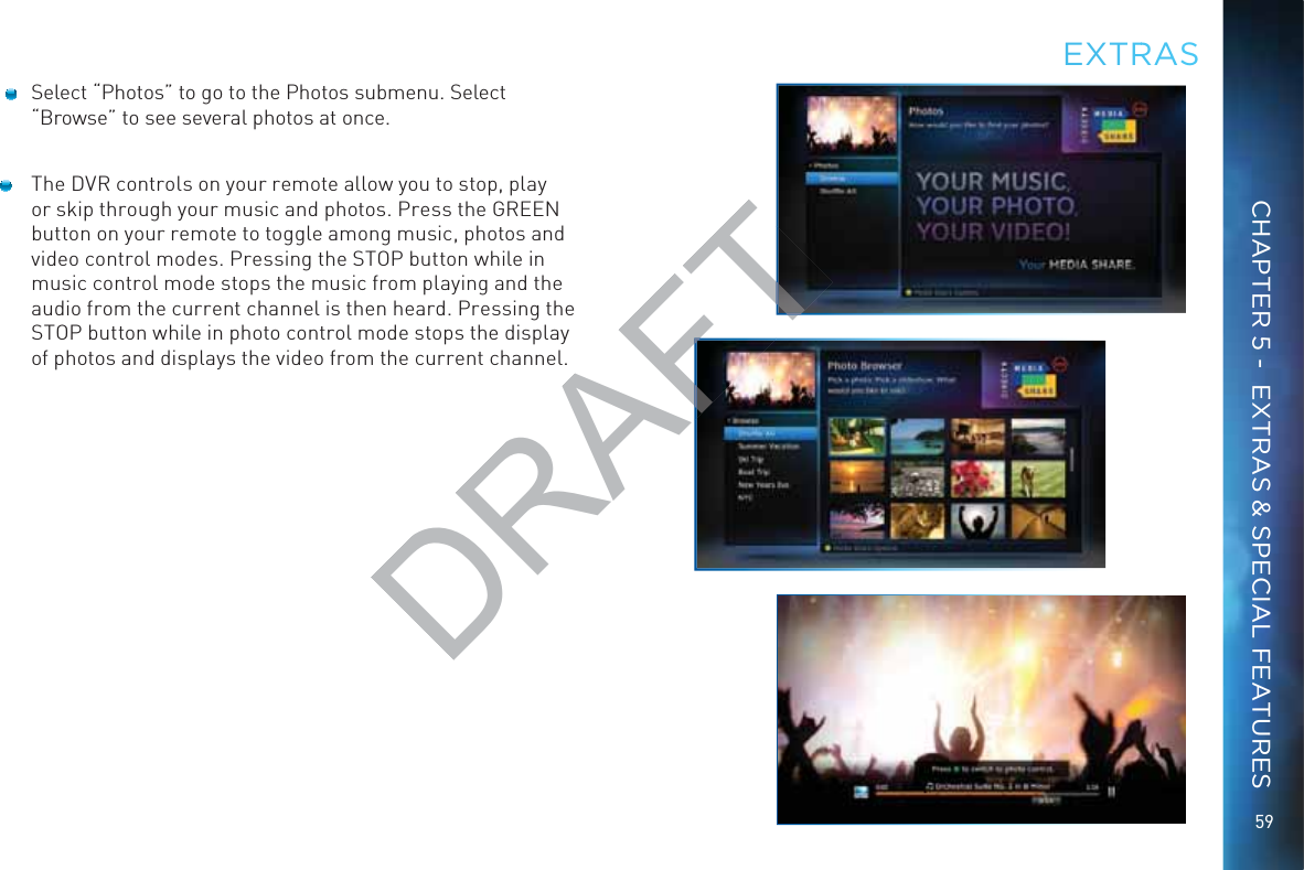 59  Select “Photos” to go to the Photos submenu. Select “Browse” to see several photos at once.  The DVR controls on your remote allow you to stop, play or skip through your music and photos. Press the GREEN button on your remote to toggle among music, photos and video control modes. Pressing the STOP button while in music control mode stops the music from playing and the audio from the current channel is then heard. Pressing the STOP button while in photo control mode stops the display of photos and displays the video from the current channel. EEXTRRASCHAPTER 5 -  EXTRAS &amp; SPECIAL FEATURESDRAFT
