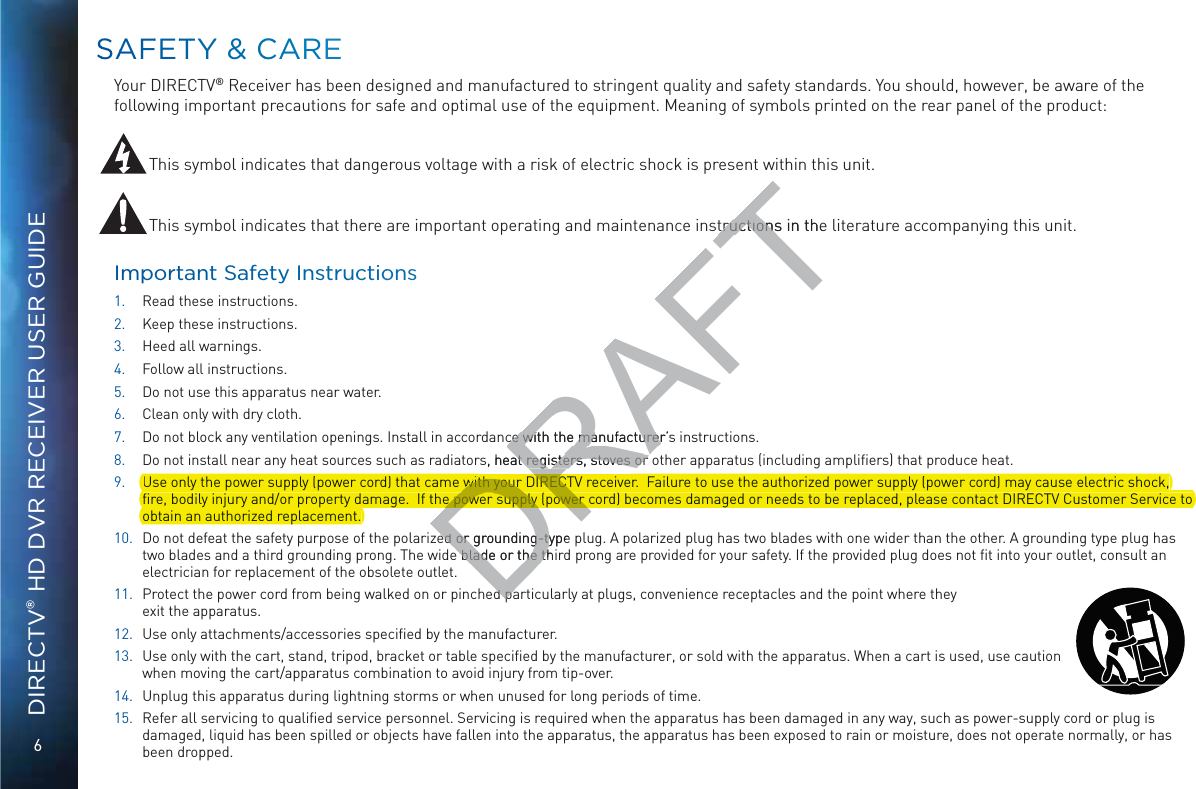 6DIRECTV® HD DVR RECEIVER USER GUIDESSAAFFETTTYY &amp; CCAAAREEYour DIRECTV® Receiver has been designed and manufactured to stringent quality and safety standards. You should, however, be aware of the following important precautions for safe and optimal use of the equipment. Meaning of symbols printed on the rear panel of the product: This symbol indicates that dangerous voltage with a risk of electric shock is present within this unit.This symbol indicates that there are important operating and maintenance instructions in the literature accompanying this unit. Impportannt Safety Insstructioons1. Read these instructions.2. Keep these instructions.3. Heed all warnings.4. Follow all instructions.5. Do not use this apparatus near water.6. Clean only with dry cloth.7. Do not block any ventilation openings. Install in accordance with the manufacturer’s instructions.8. Do not install near any heat sources such as radiators, heat registers, stoves or other apparatus (including ampliﬁers) that produce heat.9. Use only the power supply (power cord) that came with your DIRECTV receiver.  Failure to use the authorized power supply (power cord) may cause electric shock, ﬁre, bodily injury and/or property damage.  If the power supply (power cord) becomes damaged or needs to be replaced, please contact DIRECTV Customer Service to obtain an authorized replacement. 10. Do not defeat the safety purpose of the polarized or grounding-type plug. A polarized plug has two blades with one wider than the other. A grounding type plug has two blades and a third grounding prong. The wide blade or the third prong are provided for your safety. If the provided plug does not ﬁt into your outlet, consult an electrician for replacement of the obsolete outlet.11. Protect the power cord from being walked on or pinched particularly at plugs, convenience receptacles and the point where they  exit the apparatus.12. Use only attachments/accessories speciﬁed by the manufacturer.13. Use only with the cart, stand, tripod, bracket or table speciﬁed by the manufacturer, or sold with the apparatus. When a cart is used, use caution when moving the cart/apparatus combination to avoid injury from tip-over.14. Unplug this apparatus during lightning storms or when unused for long periods of time.15. Refer all servicing to qualiﬁed service personnel. Servicing is required when the apparatus has been damaged in any way, such as power-supply cord or plug is damaged, liquid has been spilled or objects have fallen into the apparatus, the apparatus has been exposed to rain or moisture, does not operate normally, or has been dropped.DRAFTtructions in the tructionsce with the manufacturer’sce with the manufacturers, heat registers, stoves or at registers, stoves or DRed or grounding-type ed or grounding-ty blade or the th blade or the thdpadpaUse only the power supply (power cord) that came wiiver.  Failure to use the authorized power supply (power cord) may cause electric shock,DRwith your DIRECTV receivewith your DIRECTpppyp yord) becomes damaged or needs to be replaced, please contact DIRECTV Customer Service toyp ppypﬁre, bodily injury and/or property damage.  If the pDRyye power supply (power corde power supply (power yjy pp yobtain an authorized replacement.