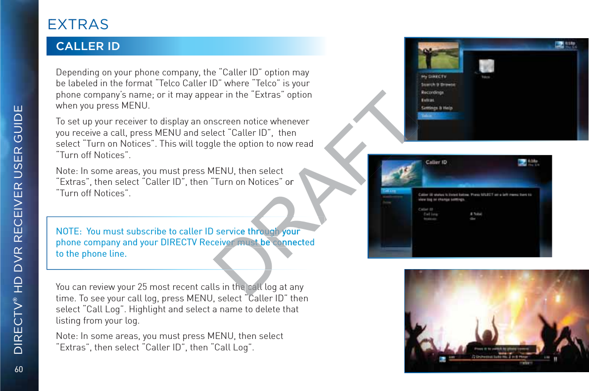 60DIRECTV® HD DVR RECEIVER USER GUIDECALLER IDDepending on your phone company, the “Caller ID” option may be labeled in the format “Telco Caller ID” where “Telco” is your phone company’s name; or it may appear in the “Extras” option when you press MENU.To set up your receiver to display an onscreen notice whenever you receive a call, press MENU and select “Caller ID”,  then select “Turn on Notices”. This will toggle the option to now read “Turn off Notices”.Note: In some areas, you must press MENU, then select “Extras”, then select “Caller ID”, then “Turn on Notices” or “Turn off Notices”.NOTE:  You must subscribe to caller ID service through your phone company and your DIRECTV Receiver must be connected to the phone line.You can review your 25 most recent calls in the call log at any time. To see your call log, press MENU, select “Caller ID” then select “Call Log”. Highlight and select a name to delete that listing from your log.Note: In some areas, you must press MENU, then select “Extras”, then select “Caller ID”, then “Call Log”.EEXXTRAASSDRAFTor ce through your rough your ver must be connectever must be conhe he call call “C“C