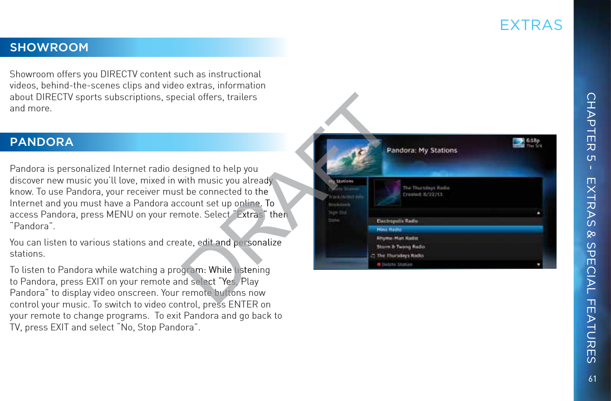 61CHAPTER 5 -  EXTRAS &amp; SPECIAL FEATURESSHOWROOMShowroom offers you DIRECTV content such as instructional videos, behind-the-scenes clips and video extras, information about DIRECTV sports subscriptions, special offers, trailers  and more.PANDORAPandora is personalized Internet radio designed to help you discover new music you’ll love, mixed in with music you already know. To use Pandora, your receiver must be connected to the Internet and you must have a Pandora account set up online. To access Pandora, press MENU on your remote. Select “Extras” then “Pandora”.You can listen to various stations and create, edit and personalize stations.To listen to Pandora while watching a program: While listening to Pandora, press EXIT on your remote and select “Yes, Play Pandora” to display video onscreen. Your remote buttons now control your music. To switch to video control, press ENTER on your remote to change programs.  To exit Pandora and go back to TV, press EXIT and select “No, Stop Pandora”.EEXTRRASDRAFTady y o the online. To online. ct “Extras” then ct “Extras” then edit and personalize edit and persgram: While listengram: While lisselect “Yes, Pselect “Yes, te buttote buttoessess