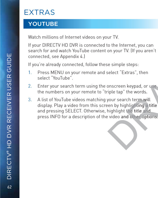 62DIRECTV® HD DVR RECEIVER USER GUIDEYOUTUBEWatch millions of Internet videos on your TV.If your DIRECTV HD DVR is connected to the Internet, you can search for and watch YouTube content on your TV. (If you aren’t connected, see Appendix 4.)If you’re already connected, follow these simple steps:11.  Press MENU on your remote and select “Extras”, then select “YouTube”.22.   Enter your search term using the onscreen keypad, or use the numbers on your remote to “triple tap” the words.33.  A list of YouTube videos matching your search term will display. Play a video from this screen by highlighting a title and pressing SELECT. Otherwise, highlight the title and press INFO for a description of the video and other options.EEXXTRAASSDRAFTuse use s.rm will rm wiighting a title ighting a t the title and the title and o and other options.other options.