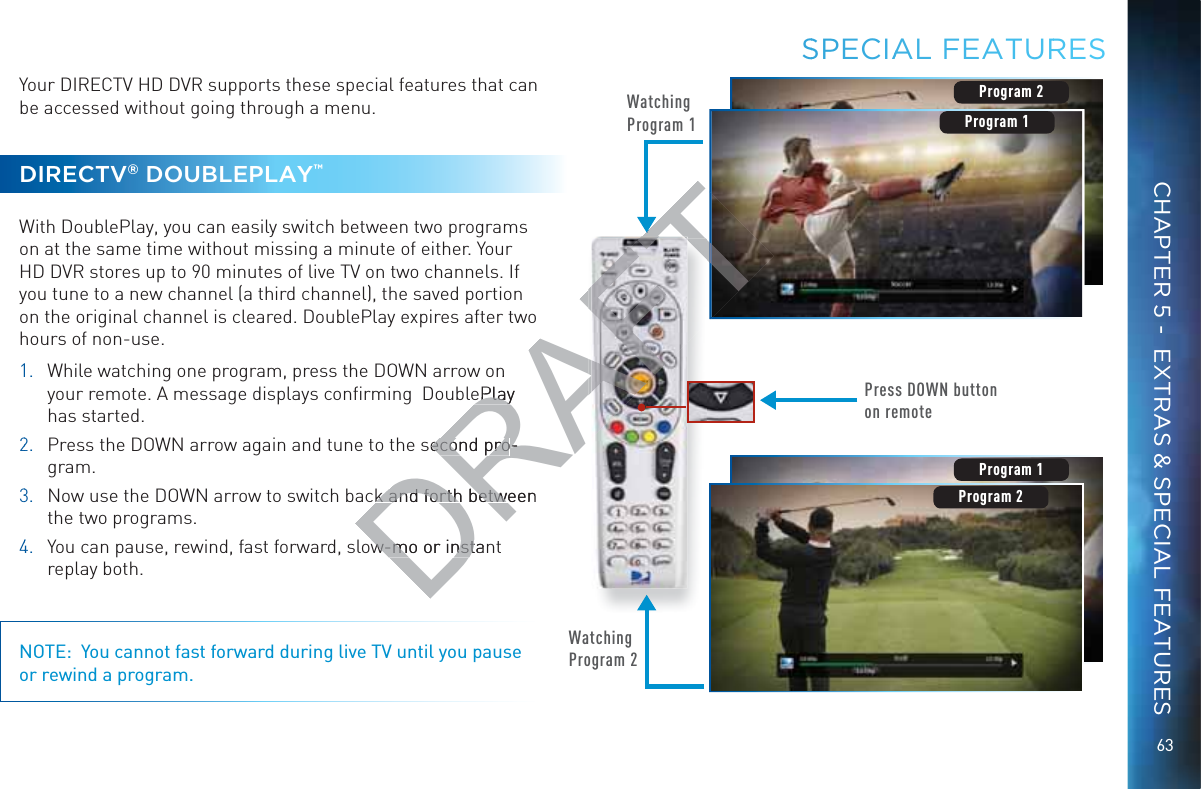 63CHAPTER 5 -  EXTRAS &amp; SPECIAL FEATURESYour DIRECTV HD DVR supports these special features that can be accessed without going through a menu.DIRECTV® DOUBLEPLAY™With DoublePlay, you can easily switch between two programs on at the same time without missing a minute of either. Your HD DVR stores up to 90 minutes of live TV on two channels. If you tune to a new channel (a third channel), the saved portion on the original channel is cleared. DoublePlay expires after two hours of non-use.11.  While watching one program, press the DOWN arrow on your remote. A message displays conﬁrming  DoublePlay has started.22.   Press the DOWN arrow again and tune to the second pro-gram.33.  Now use the DOWN arrow to switch back and forth between the two programs.44.  You can pause, rewind, fast forward, slow-mo or instant replay both.NOTE:  You cannot fast forward during live TV until you pause or rewind a program.Watching Program 1Press DOWN button on remoteProgram 2Watching Program 2Program 1Program 2Program 2Program 1SSPECIAAAL FEAATURRESDRAFTn ePlay ePlaysecond proecond pro--k and forth between k and forth betww-mo or instanw-mo or instT