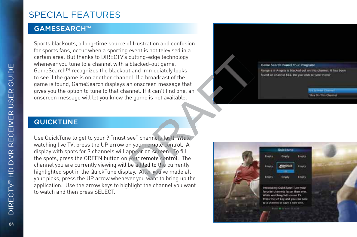 64DIRECTV® HD DVR RECEIVER USER GUIDEGAMESEARCH™Sports blackouts, a long-time source of frustration and confusion for sports fans, occur when a sporting event is not televised in a certain area. But thanks to DIRECTV’s cutting-edge technology, whenever you tune to a channel with a blacked-out game, GameSearch™ recognizes the blackout and immediately looks to see if the game is on another channel. If a broadcast of the game is found, GameSearch displays an onscreen message that gives you the option to tune to that channel. If it can’t ﬁnd one, an onscreen message will let you know the game is not available.QUICKTUNEUse QuickTune to get to your 9 “must see” channels fast!  While watching live TV, press the UP arrow on your remote control.  A display with spots for 9 channels will appear on screen.  To ﬁll the spots, press the GREEN button on your remote control.  The channel you are currently viewing will be added to the currently highlighted spot in the QuickTune display.  After you’ve made all your picks, press the UP arrow whenever you want to bring up the application.  Use the arrow keys to highlight the channel you want to watch and then press SELECT.SSPPECIIALL FEEAATUREESSDRAFTn hannels fast!  While nels fast!  While ur remote control.  Aur remote conppear on screen.  To ﬁppear on screen.  Toyour your remote controcontroadded to the cadded to theAfter you’After you’wanwan