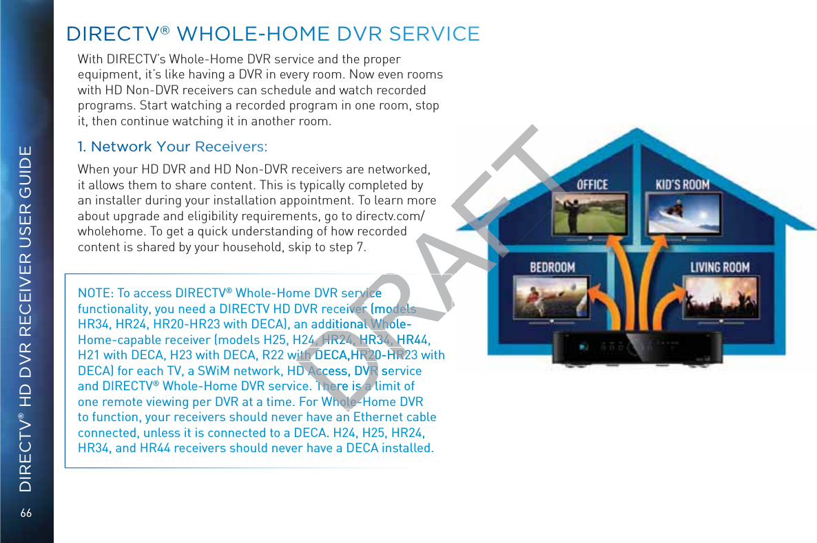 66DIRECTV® HD DVR RECEIVER USER GUIDEDDIRECCTVV®® WWHOLLEE-HHOMME DVVRR SSERVVICCEWith DIRECTV’s Whole-Home DVR service and the proper equipment, it’s like having a DVR in every room. Now even rooms with HD Non-DVR receivers can schedule and watch recorded programs. Start watching a recorded program in one room, stop it, then continue watching it in another room.1. Neetwwoorrk YYouur Reccceiveerss:When your HD DVR and HD Non-DVR receivers are networked, it allows them to share content. This is typically completed by an installer during your installation appointment. To learn more about upgrade and eligibility requirements, go to directv.com/wholehome. To get a quick understanding of how recorded content is shared by your household, skip to step 7. NOTE: To access DIRECTV® Whole-Home DVR service functionality, you need a DIRECTV HD DVR receiver (models HR34, HR24, HR20-HR23 with DECA), an additional Whole-Home-capable receiver (models H25, H24, HR24, HR34, HR44, H21 with DECA, H23 with DECA, R22 with DECA,HR20-HR23 with DECA) for each TV, a SWiM network, HD Access, DVR service and DIRECTV® Whole-Home DVR service. There is a limit of one remote viewing per DVR at a time. For Whole-Home DVR to function, your receivers should never have an Ethernet cable connected, unless it is connected to a DECA. H24, H25, HR24, HR34, and HR44 receivers should never have a DECA installed.   DRAFTrvice rviceeiver (models ver (models ditional Whole-ditional Who4, HR24, HR34, HR444, HR24, HR34, Hwith DECA,HR20-HR2with DECA,HR20-HR2D Access, DVR seD Access, DVR There is a lThere is a lhole-hole-
