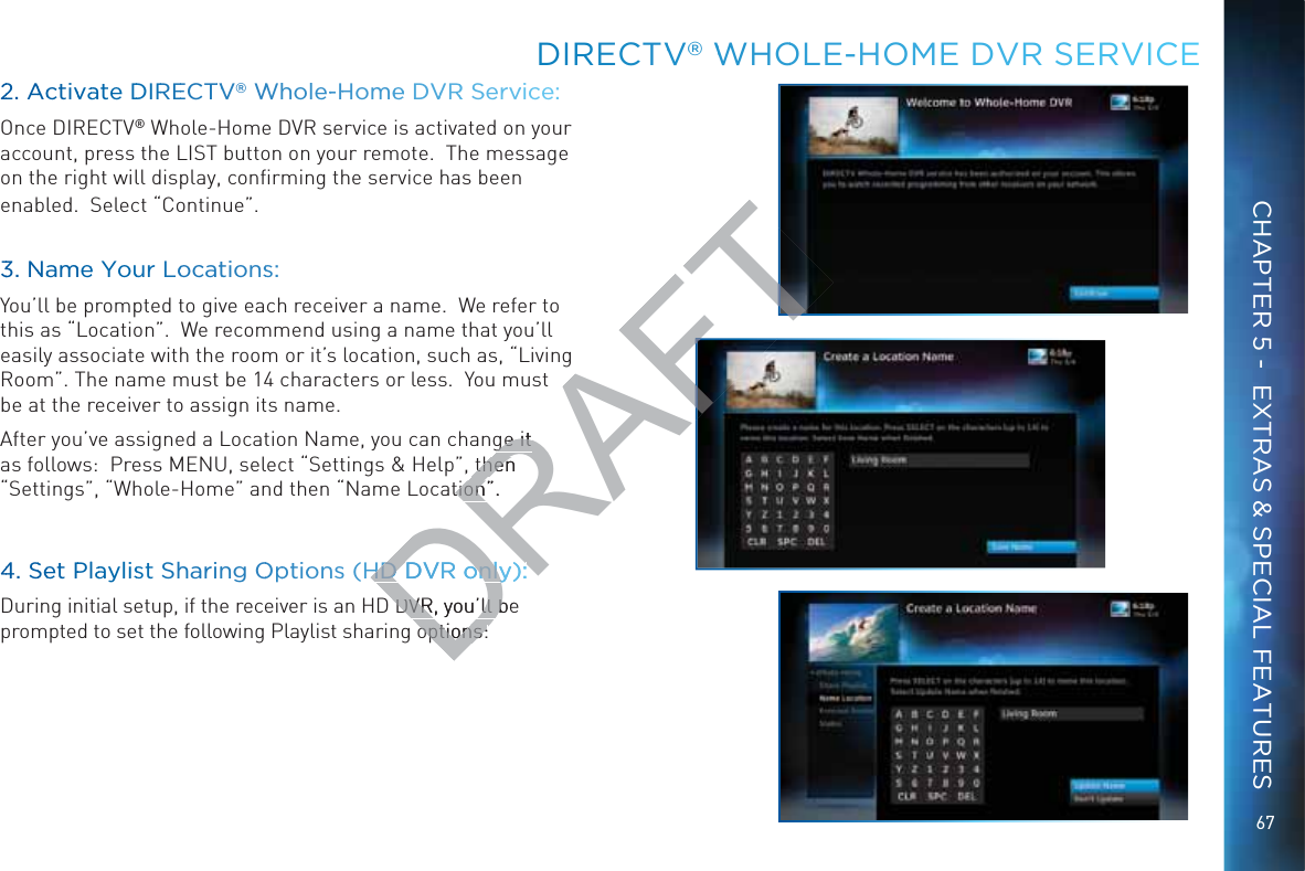 67DIIRECCTVV®® WWHOOLE-HHOME DVR SSERVVICECHAPTER 5 -  EXTRAS &amp; SPECIAL FEATURES22. AAcctivvaate DDIRREECTTVV® WWhhole--HHomeee DVVRR SServvice:Once DIRECTV® Whole-Home DVR service is activated on your account, press the LIST button on your remote.  The message on the right will display, conﬁrming the service has been enabled.  Select “Continue”.33. NNaammee Youur Loocattionss:You’ll be prompted to give each receiver a name.  We refer to this as “Location”.  We recommend using a name that you’ll easily associate with the room or it’s location, such as, “Living Room”. The name must be 14 characters or less.  You must be at the receiver to assign its name.  After you’ve assigned a Location Name, you can change it as follows:  Press MENU, select “Settings &amp; Help”, then “Settings”, “Whole-Home” and then “Name Location”.   44. SSeet PPllaaylisst Shharinng OOpptioonnss (HDD DVR onnly):During initial setup, if the receiver is an HD DVR, you’ll be prompted to set the following Playlist sharing options:DRAFTge it ge it then thenation”.   tionHDD DVR onnly):HDVRonly):DVR, you’ll beDVR, you’ll boptions:options: