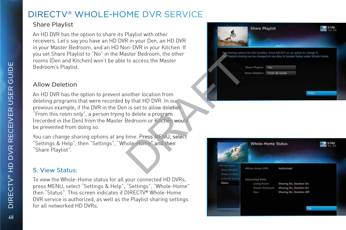 68DIRECTV® HD DVR RECEIVER USER GUIDEDDIRECCTVV®® WWHOLLEE-HHOMME DVVRR SSERVVICCEShare PlaylistAn HD DVR has the option to share its Playlist with other receivers. Let’s say you have an HD DVR in your Den, an HD DVR in your Master Bedroom, and an HD Non-DVR in your Kitchen. If you set Share Playlist to “No” in the Master Bedroom, the other rooms (Den and Kitchen) won’t be able to access the Master Bedroom’s Playlist.Allow DeletionAn HD DVR has the option to prevent another location from deleting programs that were recorded by that HD DVR. In our previous example, if the DVR in the Den is set to allow deletion “From this room only”, a person trying to delete a program (recorded in the Den) from the Master Bedroom or Kitchen would be prevented from doing so.You can change sharing options at any time. Press MENU, select “Settings &amp; Help”, then “Settings”, “Whole-Home” and then “Share Playlist”.55. VVieww SSStatuus:To view the Whole-Home status for all your connected HD DVRs, press MENU, select “Settings &amp; Help”, “Settings”, “Whole-Home” then “Status”. This screen indicates if DIRECTV® Whole-Home DVR service is authorized, as well as the Playlist sharing settings for all networked HD DVRs.DRAFTur r eletion on gram gramKitchen would Kitchen would  Press MENU, select Press MENU, select le-Home” and then le-Home” and th