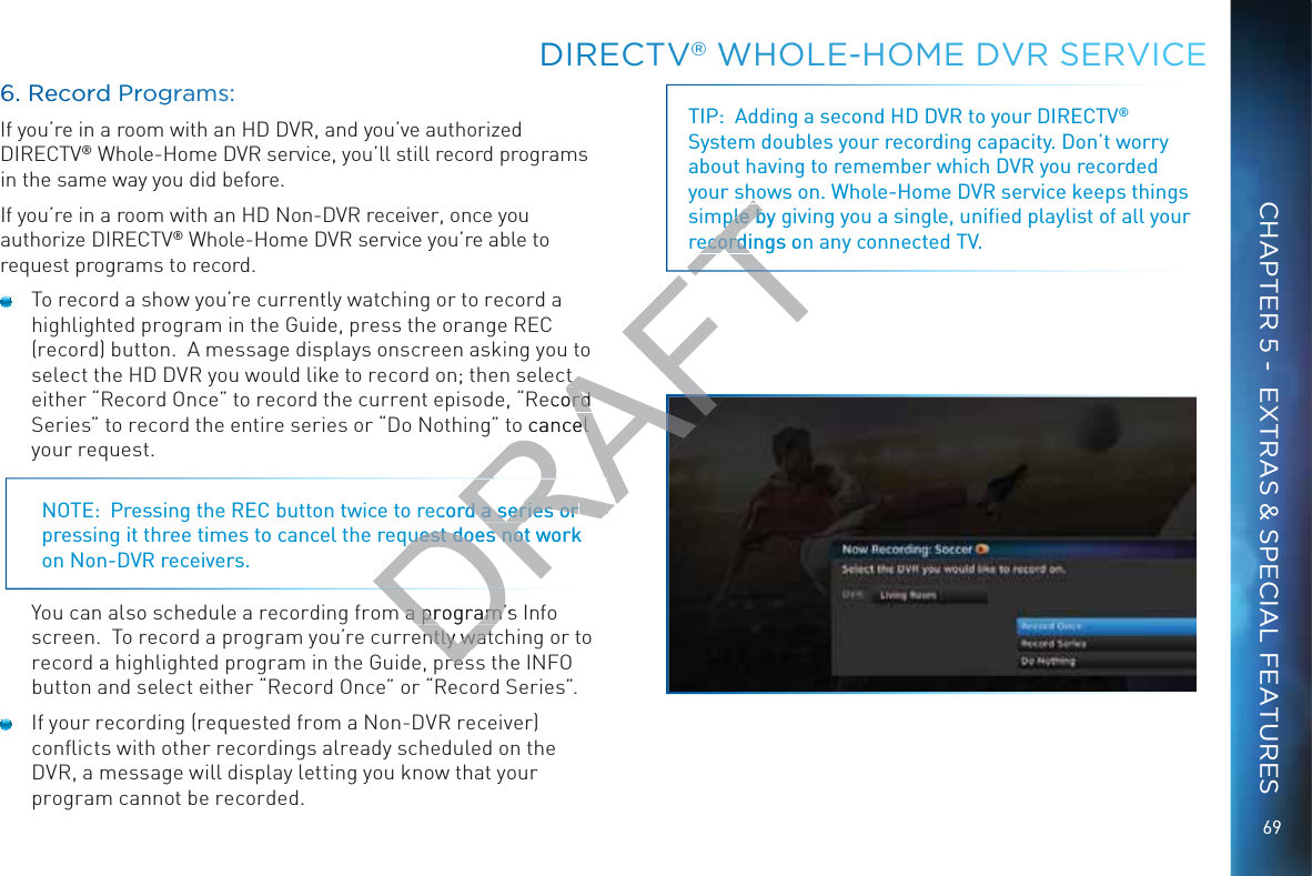 69DIIRECCTVV®® WWHOOLE-HHOME DVR SSERVVICECHAPTER 5 -  EXTRAS &amp; SPECIAL FEATURES66. RReecoorrdd Prroggraamss:If you’re in a room with an HD DVR, and you’ve authorized DIRECTV® Whole-Home DVR service, you’ll still record programs in the same way you did before.  If you’re in a room with an HD Non-DVR receiver, once you authorize DIRECTV® Whole-Home DVR service you’re able to request programs to record.  To record a show you’re currently watching or to record a highlighted program in the Guide, press the orange REC (record) button.  A message displays onscreen asking you to select the HD DVR you would like to record on; then select either “Record Once” to record the current episode, “Record Series” to record the entire series or “Do Nothing” to cancel your request.NOTE:  Pressing the REC button twice to record a series or pressing it three times to cancel the request does not work on Non-DVR receivers.You can also schedule a recording from a program’s Info screen.  To record a program you’re currently watching or to record a highlighted program in the Guide, press the INFO button and select either “Record Once” or “Record Series”.  If your recording (requested from a Non-DVR receiver) conﬂicts with other recordings already scheduled on the DVR, a message will display letting you know that your program cannot be recorded.TIP:  Adding a second HD DVR to your DIRECTV® System doubles your recording capacity. Don’t worry about having to remember which DVR you recorded your shows on. Whole-Home DVR service keeps things simple by giving you a single, uniﬁed playlist of all your recordings on any connected TV.Dm a program’sm a program’ntly watntly watresresDRAecord a series or rd a series or uest does not work uest does not DRAFTt t ecord ord o cancel el ple by ple becordings onecordi