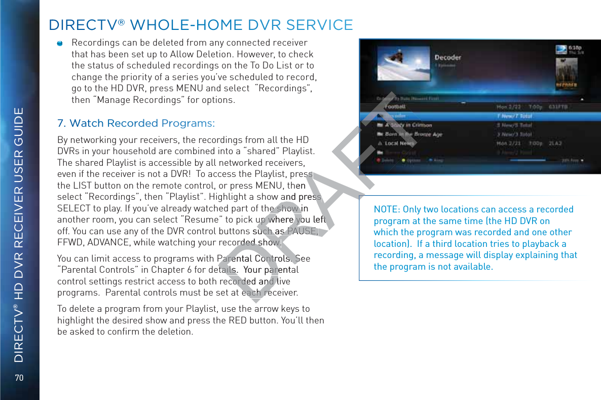 70DIRECTV® HD DVR RECEIVER USER GUIDEDDIRECCTVV®® WWHOLLEE-HHOMME DVVRR SSERVVICCE  Recordings can be deleted from any connected receiver that has been set up to Allow Deletion. However, to check the status of scheduled recordings on the To Do List or to change the priority of a series you’ve scheduled to record, go to the HD DVR, press MENU and select  “Recordings”, then “Manage Recordings” for options. 77. WWWatcchh Recoordded Proggrramms:By networking your receivers, the recordings from all the HD DVRs in your household are combined into a “shared” Playlist.  The shared Playlist is accessible by all networked receivers, even if the receiver is not a DVR!  To access the Playlist, press the LIST button on the remote control, or press MENU, then select “Recordings”, then “Playlist”. Highlight a show and press SELECT to play. If you’ve already watched part of the show in another room, you can select “Resume” to pick up where you left off. You can use any of the DVR control buttons such as PAUSE, FFWD, ADVANCE, while watching your recorded show.You can limit access to programs with Parental Controls. See “Parental Controls” in Chapter 6 for details.  Your parental control settings restrict access to both recorded and live programs.  Parental controls must be set at each receiver.To delete a program from your Playlist, use the arrow keys to highlight the desired show and press the RED button. You’ll then be asked to conﬁrm the deletion.NOTE: Only two locations can access a recorded program at the same time (the HD DVR on which the program was recorded and one other location).  If a third location tries to playback a recording, a message will display explaining that the program is not available.DRAFTss ss hen and press and press e show in e show iup where you left up where you left s such as PAUSE, uch as PAUSE, orded show.orded show.Parental Controls. SeParental Controls. Stails.  Your parentatails.  Your parecorded and livcorded and leach reeach reA