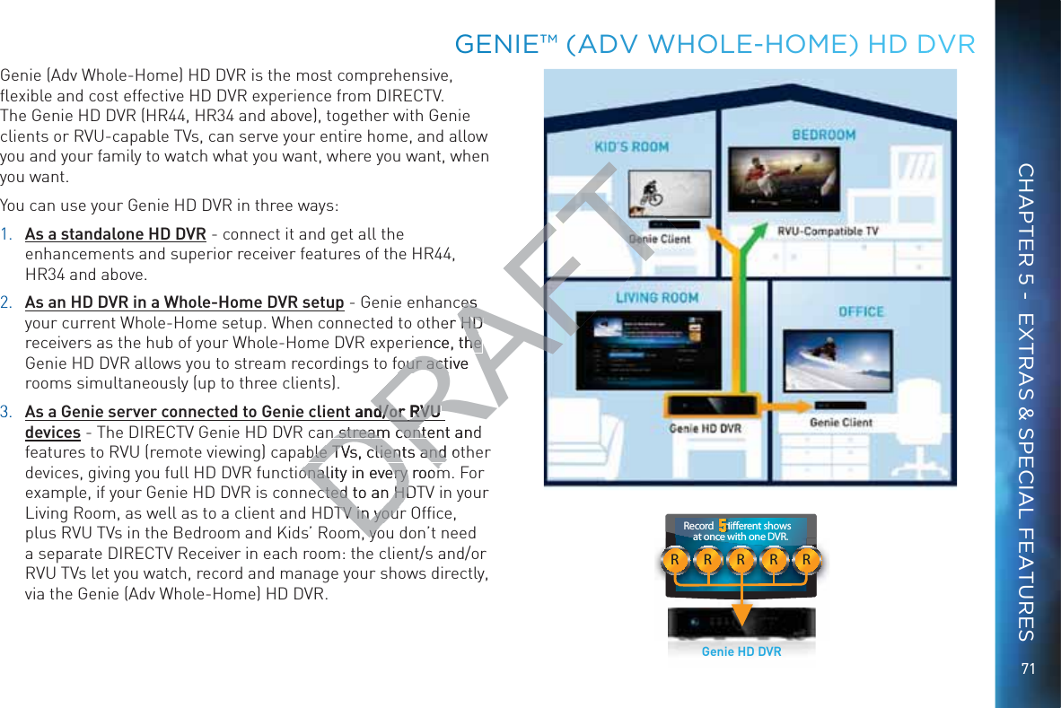71RRRRRRecord     dierent shows at once with one DVR.  ddddddddddddddGenie HD DVRGGENIE™™ (AADV WWHOOLE-HOOME) HD DDVRCHAPTER 5 -  EXTRAS &amp; SPECIAL FEATURESGenie (Adv Whole-Home) HD DVR is the most comprehensive, ﬂexible and cost effective HD DVR experience from DIRECTV. The Genie HD DVR (HR44, HR34 and above), together with Genie clients or RVU-capable TVs, can serve your entire home, and allow you and your family to watch what you want, where you want, when you want. You can use your Genie HD DVR in three ways: 1. As a standalone HD DVR - connect it and get all the enhancements and superior receiver features of the HR44, HR34 and above.22. As an HD DVR in a Whole-Home DVR setup - Genie enhances your current Whole-Home setup. When connected to other HD receivers as the hub of your Whole-Home DVR experience, the Genie HD DVR allows you to stream recordings to four active rooms simultaneously (up to three clients).33. As a Genie server connected to Genie client and/or RVU devices - The DIRECTV Genie HD DVR can stream content and features to RVU (remote viewing) capable TVs, clients and other devices, giving you full HD DVR functionality in every room. For example, if your Genie HD DVR is connected to an HDTV in your Living Room, as well as to a client and HDTV in your Ofﬁce, plus RVU TVs in the Bedroom and Kids’ Room, you don’t need a separate DIRECTV Receiver in each room: the client/s and/or RVU TVs let you watch, record and manage your shows directly, via the Genie (Adv Whole-Home) HD DVR.DRAFDRes es her HD HD ence, the he our active our actand/or RVU d/or RVU n stream content and stream contble TVs, clients and otble TVs, clients and onality in every roomonality in every roomcted to an HDTcted to an HDTV in youTV in youmyomyo