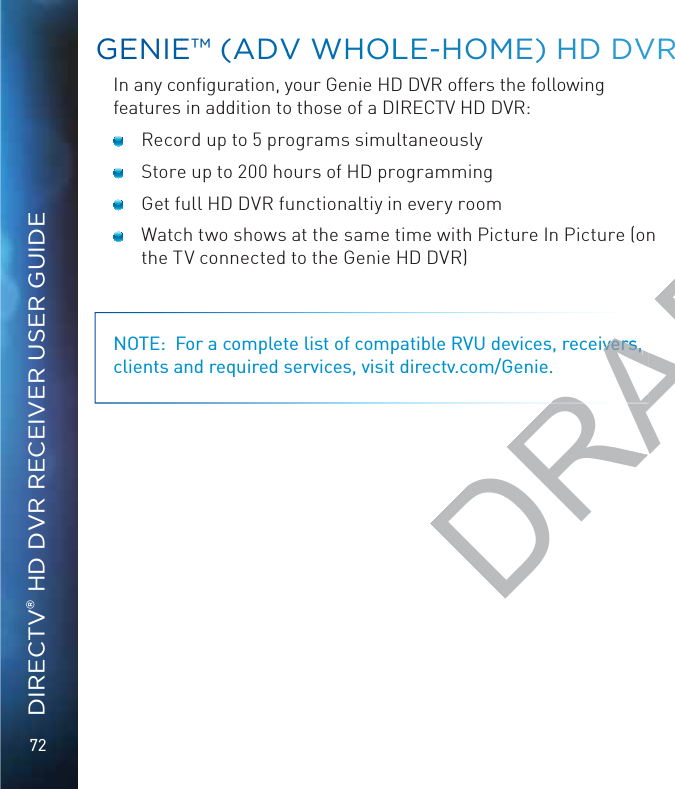 72DIRECTV® HD DVR RECEIVER USER GUIDEIn any conﬁguration, your Genie HD DVR offers the following features in addition to those of a DIRECTV HD DVR:   Record up to 5 programs simultaneously   Store up to 200 hours of HD programming   Get full HD DVR functionaltiy in every room   Watch two shows at the same time with Picture In Picture (on the TV connected to the Genie HD DVR) NOTE:  For a complete list of compatible RVU devices, receivers, clients and required services, visit directv.com/Genie.GGEENIEE™ (ADDVV WHOLLE-HHOME)) HD DVVRRDRAFTivers, vers, 